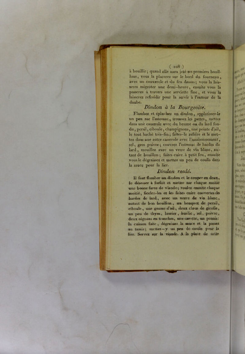 ( ' °8 ) à bouillir; quand elle aura jeté ses premiers bouil- lons , vous la placerez sur le bord du fourneau , avec un couvercle et du feu dessus ; vous la lais- serez migeoter une demi—heure, ensuite vous la passerez à travers une serviette fine , et vous la laisserez refroidir pour la servir à l’entour de la daube. Dindon à la Bourgeoise. Flambez et épluchez un dindon, applatissez-le un peu sur l’e6toiuac, troussez les pattes, mettez dans une casserole avec du beurre ou du lard fon- du, persil, ciboule, champignons, une pointe d'ail, le tout haché très-fin} faîtes-le refaire et le met- tez dans une autre casserole avec l’assaisonnement, sel, gros poivre; couvrez l’estomac de bardes de lard, mouillez avec un verre de vin blanc, au- tant de bouillon} faites cuire à petit feu, ensuite vous le dégraissez et mettez un peu de coulis dans la sauce pour la lier. Dindon roulé. Il faut flamber un dindon et le couper en deux, le désosser à forfait et mettre sur chaque moitié une bonne farce de viande; roulez ensuite chaque moitié, ficclez-les et les faites cuire couvertes do bardes de lard, avec un verre de vin blanc, autant de bon bouillon , uu bouquet de persil, ciboule , une gousse d’ail, deux clous de girolle, un peu de thym, laurier , basilic , sel, poivre, deux oignons en tranches, une carotte, un panais: la cuisson laite , dégraissez la sauce et la passez au tamis; mettez-y un peu de coulis pour la lier. Servez sur la viaade. A la pkcç de celte