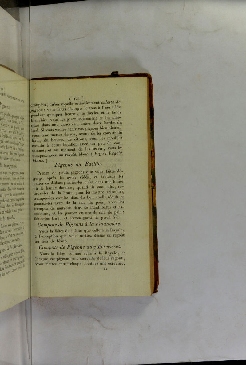 lîo) '«telle Pi üatrc SJUCt Nue t0lll{ 'o%. ;ent pendant Kifaw1' l« beurre ^ °Ui'«àh broche lai1 «wihodU.^. cuBine, l!s sortes : le gros pijeonî •e volicre et la fe. la Bourgeoise, a, von» dans: vous le faite lent, et le retire: i i dans une casserole rec du consonnné et ont cuits, dans der«p9»k Édaire à » P1, Broche- i ,«<•>**■ ■Mà[. 'ù*#0! easo^ «%>«** ( 121 ) croupion, qu’on appelle ordinairement culotte de pigeon , vous faites dégorger le tout a l’eau tiede pendant quelques heures , le ficelez et le fai cs blanchir: vous les parez légèrement et les mas quez dans une casserole, entre deux bardes de lard. Si vous voulez tenir vos pigeons bien blancs, vous leur mettez dessus, avant de les couvrir de lard, du beurre, de citron ^ vous les mouillez ensuite à court bouillon avec un peu de con- sommé i et au moment de les servir, vous es masquez avec un ragoût blanc. ( Voyez Ragoût blanc. ) Pigeons au Basilic. Prenez de petits pigeons que vous faites dé- gorger après les avoir vidés, et troussez les pattes en dedans -, faites-les cuire dans une braise où le basilic domine *, quand ils sont cuits, re- tirez-les de la braise pour les mettre refroidir ; trempez-lcs ensuite dans du bon coulis réduit et pannez-les avec de la mie de paiu 5 vous les trempez de nouveau dans de 1 oeuf battu et as- saisonné , et les pannez encore de mie de pain . faites-les frire, et servez garni de persil frit. Compote de Pigeons a. la Financière. Vous la faites de même que celle à la Royale, à l’exception que vous mettez dessus un ragoût au lieu de blanc. Compote de Pigeons aux Écrevisses. Vous la faites comme celle à la Royale, et lorsque vos pigeons sont couverts de leur ragoût, vous mettez entre chaque jointure une écrevisâe, 11 ■