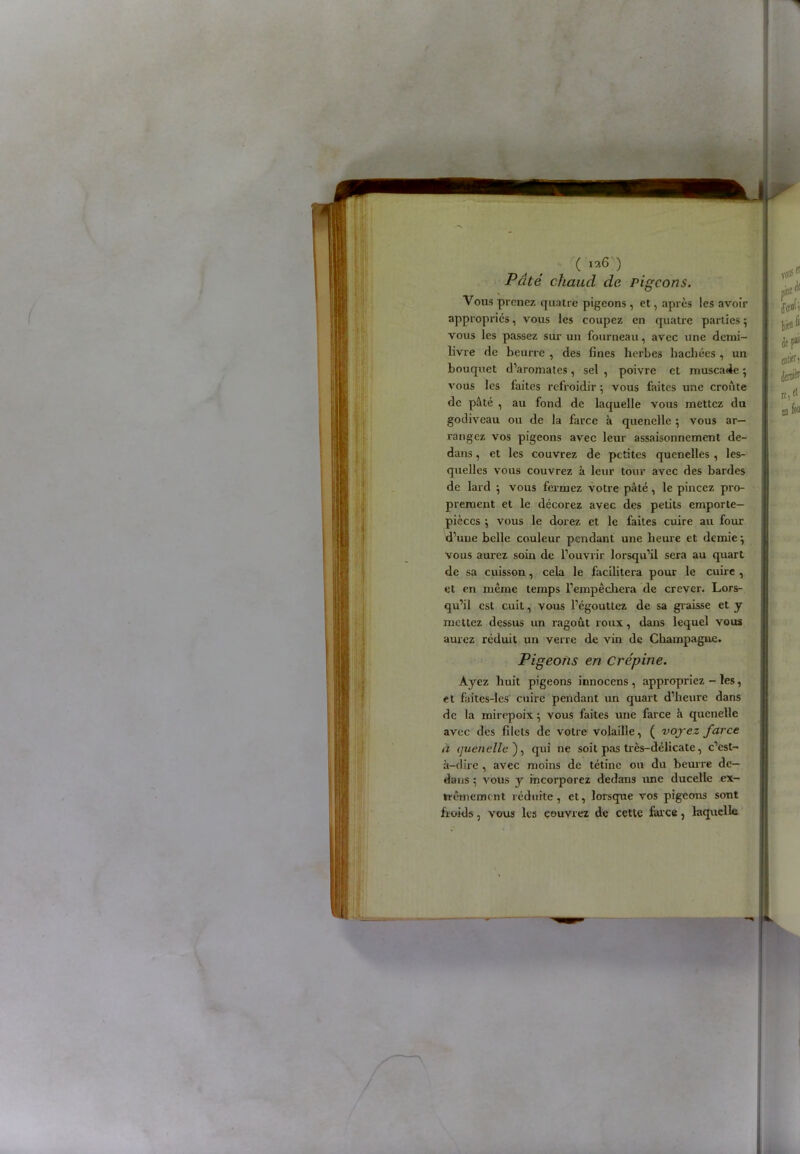 (la6) Pâté chaud de pigeons. Vous prenez quatre pigeons, et, après les avoir appropries, vous les coupez en quatre parties ; vous les passez sur un fourneau, avec une demi- livre de beurre , des fines herbes hachées , un bouquet d’aromates, sel , poivre et muscade ; vous les faites refroidir ; vous faites une croûte de pâté , au fond de laquelle vous mettez du godiveau ou de la farce à quenelle ; vous ar- rangez vos pigeons avec leur assaisonnement de- dans , et les couvrez de petites quenelles , les- quelles vous couvrez à leur tour avec des bardes de lard } vous fermez votre pâté, le pincez pro- prement et le décorez avec des petits emporte— pièces $ vous le dorez et le faites cuire au four d’une belle couleur pendant une heure et demie} vous aurez soin de l’ouvrir lorsqu’il sera au quart de sa cuisson, cela le facilitera pour le cuire , et en même temps l’empêchera de crever. Lors- qu’il est cuit, vous l’égouttez de sa graisse et y mettez dessus un ragoût roux, dans lequel vous aurez réduit un verre de vin de Champagne. Pigeons en Crépine. Ayez huit pigeons innocens , appropriez - les, et faites-lcs cuire pendant un quart d’heure dans de la mirepoix} vous faites une farce à quenelle avec des filets de votre volaille, ( voyez farce à (juenelle ), qui ne soit pas très-délicate, c’est- à-dire , avec moins de tétine ou du beurre de- dans ; vous y incorporez dedans une ducelle ex- trêmement réduite, et, lorsque vos pigeons sont froids, vous les couvrez de cette far ce, laquelle