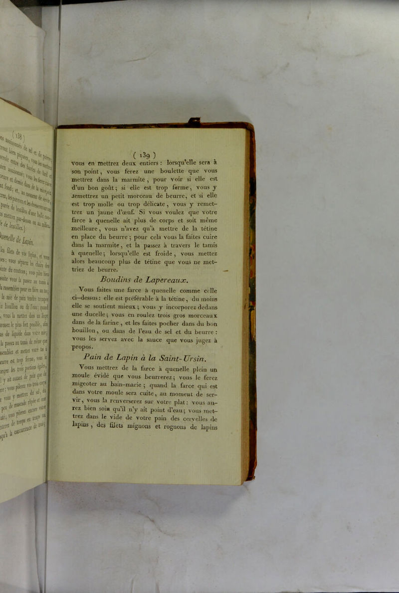 * , rr ’ vit ! ïStf T18,05 «nœifc J ( i39 ) vous en mettrez deux entiers : lorsqu’elle sera a son point, vous ferez une boulette que vous mettrez dans la marmite , pour voir si elle est d’un bon goût ; si elle est trop ferme, vous y aemettrez un petit morceau de beurre, et si elle est trop molle ou trop délicate , vous y remet- trez un jaune d’œuf. Si vous voulez que votre farce à quenelle ait plus de corps et soit même meilleure, vous n’avez qu’à mettre de la tétine en place du beurre ; pour cela vous la faites cuire dans la marmite, et la passez à travers le tamis à quenelle ; lorsqu’elle est froide , vous mettez alors beaucoup plus de tétine que vous ne met- triez de beurre. Boudins de Lapereaux. Vous faites une farce à quenelle comme celle ci—dessus : elle est préférable à la tétine, du moins elle se soutient mieux ; vous y incorporez dedans une ducelle; vous en roulez trois gros morceaux dans delà farine , et les faites pocher dans du bon bouillon, ou dans de l’eau de sel et du beurre : vous les servez avec la sauce que vous jugez à propos. Pain de Lapin à la Saint- Ursin. Vous mettrez de la farce à quenelle plein un moule évidé que vous beurrerez 5 vous Je ferez migeoter au bain-marie ; quand la farce qui est dans votre moule sera cuite, au moment de ser- vir, vous la renverserez sur votre plat: vous au- rez bien soin qu’il n’y ait point d’eau; vous met- trez dans le vide de votre pain des cervelles de lapms , des filets mignons et rognons de lapins - - N J