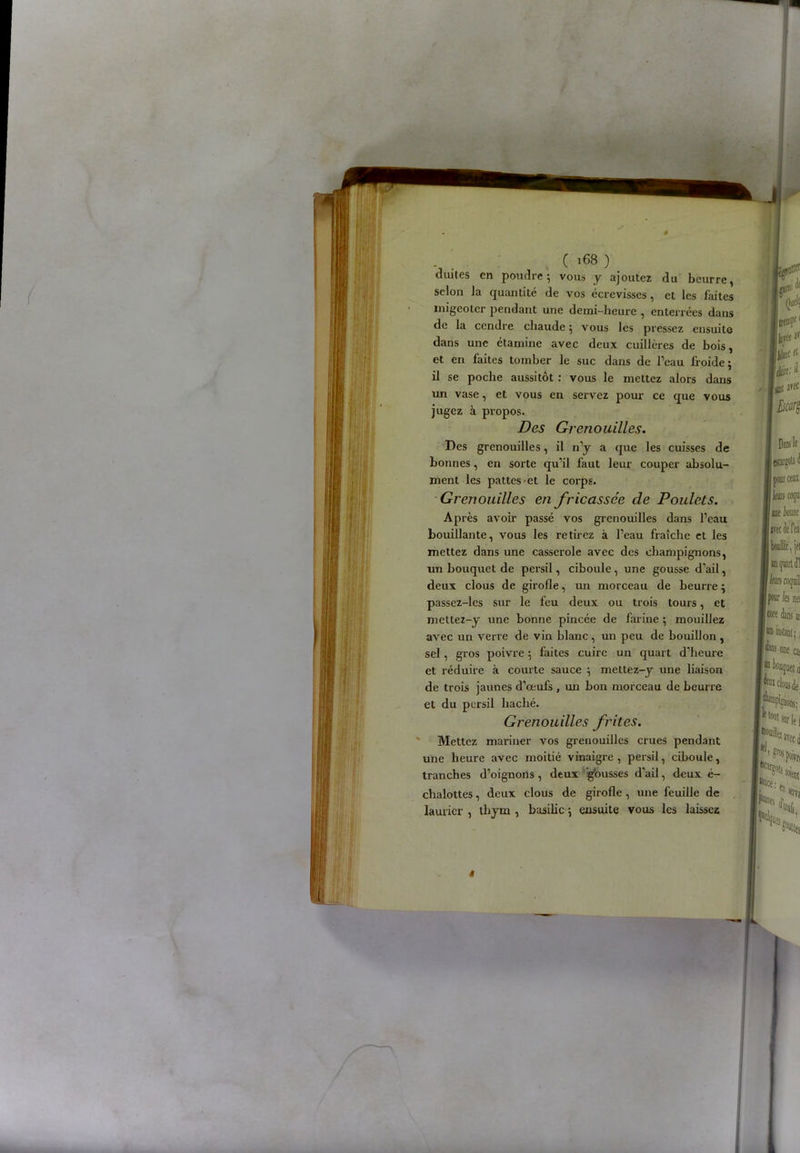 v (168 ) unîtes en poudre ; vous y ajoutez du beurre, selon la quantité de vos écrevisses, et les laites migeoter pendant une demi-heure , enterrées dans de la cendre chaude 5 vous les pressez ensuite dans une étamine avec deux cuillères de bois, et en faites tomber le suc dans de l’eau froide; il se poche aussitôt : vous le mettez alors dans un vase, et vous en servez pour ce que vous jugez à propos. Des Grenouilles. Des grenouilles, il n’y a que les cuisses de bonnes, en sorte qu’il faut leur couper absolu- ment les pattes et le corps. Grenouilles en fricassée de Poulets. Après avoir passé vos grenouilles dans l’eau bouillante, vous les retirez à l’eau fraîche et les mettez dans une casserole avec des champignons, un bouquet de persil, ciboule, une gousse d’ail, deux clous de girofle, un morceau de beurre ; passez-les sur le feu deux ou trois tours, et mettez-y une bonne pincée de farine ; mouillez avec un verre de vin blanc, un peu de bouillon, sel, gros poivre ; faites cuire un quart d’heure et réduire à courte sauce ; mettez-y une liaison de trois jaunes d’œufs , un bon morceau de beurre et du persil haché. Grenouilles frites. Mettez mariner vos grenouilles crues pendant une heure avec moitié vinaigre, persil, ciboule, tranches d’oignons , deux glousses d'ail, deux é- chalottes, deux clous de girofle , une feuille de laurier , thym , basilic ; ensuite vous les laissez «