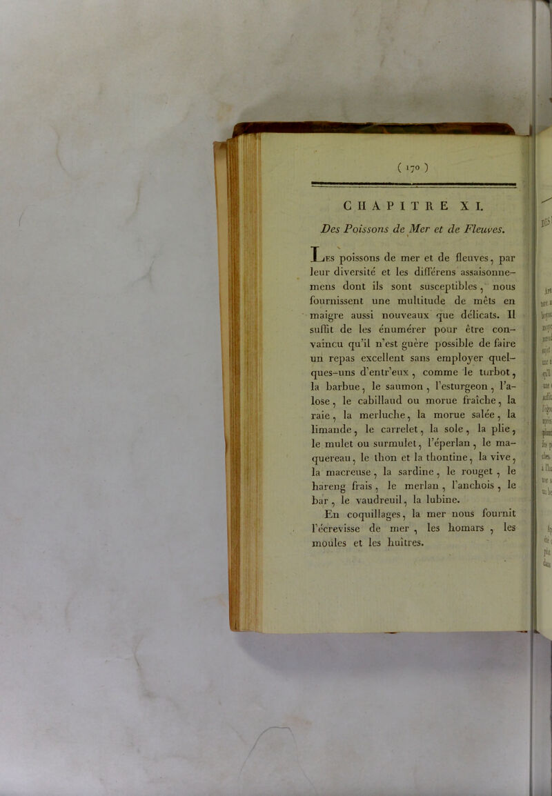 ( »7° ) CHAPITRE XI. Des Poissons de Mer et de Fleuves. \ Les poissons de mer et de fleuves, par leur diversité et les diflerens assaisonne- mens dont ils sont susceptibles, nous fournissent une multitude de mets en maigre aussi nouveaux que délicats. Il suffit de les énumérer pour être con- vaincu qu’il n’est guère possible de faire un repas excellent sans employer quel- ques-uns d’entr’eux , comme le turbot, la barbue, le saumon , l’esturgeon , l’a- lose , le cabillaud ou morue fraîche, la raie, la merluche, la morue salée, la limande , le carrelet, la sole , la plie, le mulet ou surmulet, l’e'perlan , le ma- quereau , le thon et la tbontine, la vive, la macreuse , la sardine , le rouget , le hareng frais , le merlan , l’anchois , le bar, le vaudreuil, la lubine. En coquillages, la mer nous fournit l’écrevisse de mer , les homars , les moules et les huîtres.