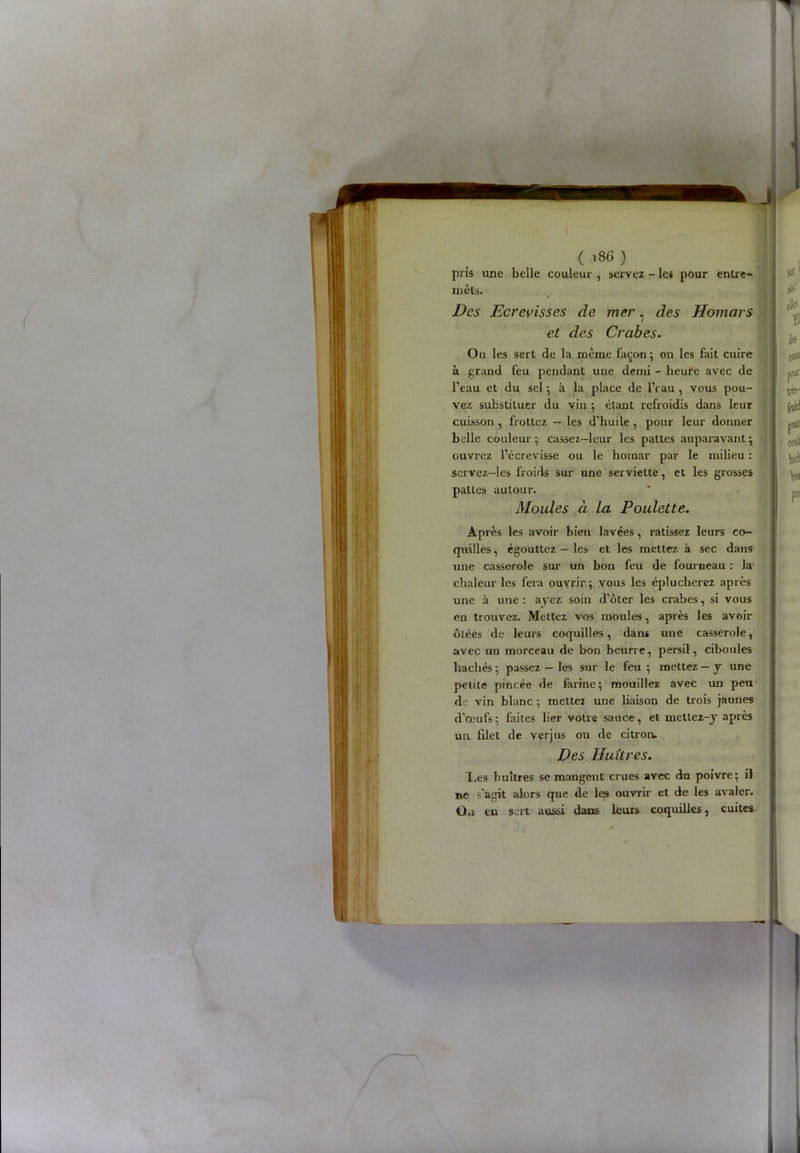 ( '36 ) pris une belle couleur , servez - les pour entre*» mets. Des Ecrevisses de mer, des Homars et des Crabes. On les sert de la même façon ; on les fait cuire à grand feu pendant une demi - heure avec de l’eau et du sel ; à la place de IVau , vous pou- vez substituer du vin ; étant refroidis dans leur cuisson , frottez — les d’huile , pour leur donner belle couleur; cassez—leur les pattes auparavant; ouvrez l’écrevisse ou le homar par le milieu : servez—les froids sur une serviette, et les grosses pattes autour. Moules à la Poulette. Après les avoir bien lavées, ratissez leurs co- quilles , égouttez - les et les mettez à sec dans une casserole sur un bon feu de fourneau : la chaleur les fera ouvrir ; vous les éplucherez après une à une : ayez soin d’ôter les crabes, si vous en trouvez. Mettez vos moules, après les avoir ôtées de leurs coquilles, dans une casserole, avec un morceau de bon beurre, persil, ciboules hachés ; passez — les sur le feu ; mettez — y une petite pincée de farine; mouillez avec un peu de vin blanc ; mettez une liaison de trois jaunes d’œufs ; faites lier votre sauce, et mettez-y après un filet de verjus ou de citron. Des Huîtres. Les huîtres se mangent crues avec du poivre; il ne s'agit alors que de les ouvrir et de les avaler. Ou en sert aussi dans leurs coquilles, cuites