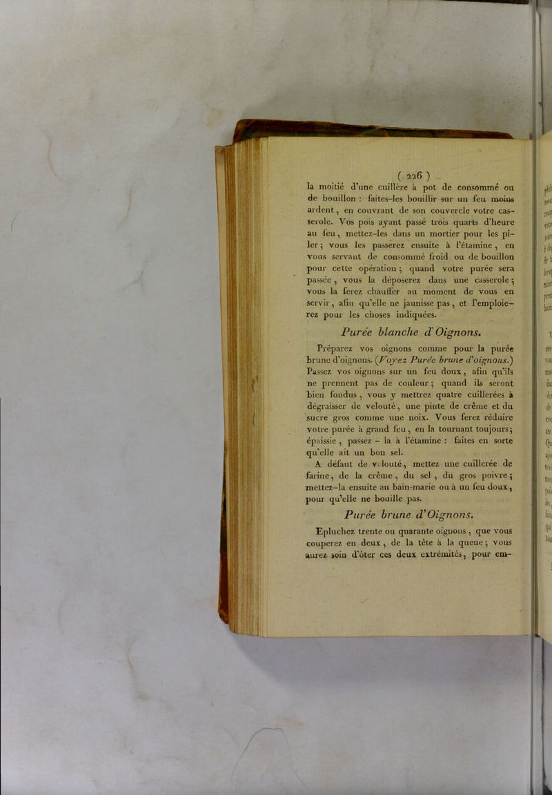 la moitié d'une cuillère à pot de consommé ou de bouillon : laites-les bouillir sur un feu moins ardent, en couvrant de son couvercle votre cas- serole. Vos pois ayant passé trois quarts d'heure au l’eu, mettcz-les dans un mortier pour les pi- ler ; vous les passerez ensuite à l’étamine, en vous servant de consommé froid ou de bouillon pour cette opération ; quand votre purée sera passée , vous la déposerez dans une casserole ; vous la ferez chauffer au moment de vous en servir, afin qu’elle ne jaunisse pas, et l’emploie- rez pour les choses indiquées. Purée blanche cï Oignons. Préparez vos oignons comme pour la purée brune d’oignons. (Voyez Parce brune d'oignous.') Passez vos oignons sur un feu doux, afin qu’ils ne prennent pas de couleur ; quand ils seront bien fondus , vous y mettrez quatre cuillerées à dégraisser de velouté, une pinte de crème et du sucre gros comme une noix. Vous ferez réduire votre purée à grand feu, eu la tournant toujours; épaissie , passez - la à l’étarnine : faites en sorte qu’elle ait un bon sel. A défaut de velouté, mettez une cuillerée de farine, de la crème , du sel , du gros poivre ; meltez-la ensuite au bain-marie ou à un feu doux, pour qu’elle ne bouille pas. Purée brune d'Oignons. Epluchez trente ou quarante oignons , que vous couperez en deux , de la tète à la queue ; vous aurez soin d’ôter ces deux extrémités, pour em-