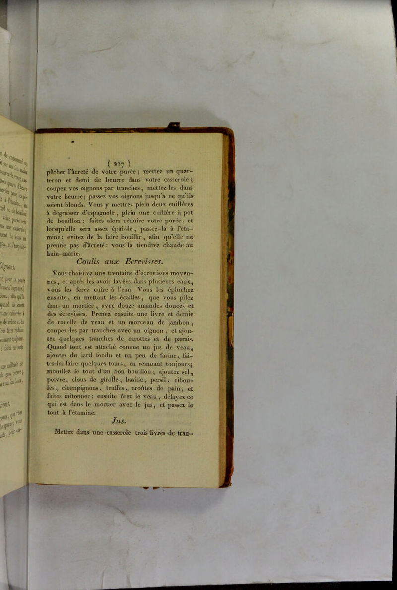 ( ) pêcher l'àcrcté rie votre purée ; mettez un quar- teron et demi de beurre dans votre casserole ; coupez vos oignons par tranches, mettez-les dans votre beurre ; passez vos oignons jusqu’à ce qu’ils soient blonds. Vous y mettrez plein deux cuillères à dégraisser d'espagnole , plein une cuillère à pot de bouillon •, faites alors réduire votre purée, et lorsqu‘elle sera assez épaissie , passcz-la à l’éta- mine ; évitez de la faire bouillir, afin qu’elle ne prenne pas d’âcreté : vous la tiendrez chaude au bain-marie. Coulis aux Ecrevisses. Vous choisirez une trentaine d’écrevisses moyen- nes, et après les avoir lavées dans plusieurs eaux, vous les ferez cuire à l'eau. Vous les épluchez ensuite, en mettant les écailles , que vous pilez dans un mortier , avec douze amandes douces et des écrevisses. Prenez ensuite une livre et demie de rouelle de veau et un morceau de jambon , coupez-les par tranches avec un oignon , et. ajou- tez quelques tranches de carottes et de panais. Quand tout est attaché comme un jus de veau, ajoutez du lard fondu et un peu de farine, iai- tes-lui faire quelques touis, en remuant toujours; mouillez le tout d'un bon bouillon ; ajoutez sel, poivre, clous de girofle, basilic, persil, cibou- les, champignons, truffes, croûtes de pain, c,t faites mitonner : ensuite ôtez le veau, délayez ce qui est dans le mortier avec le jus, et passez le tout à l'étamine. Jus.