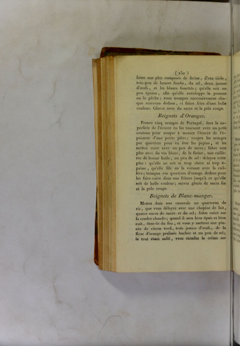 *1 ( î5o ) faites une pâte composée <le farine , d'eau tiède , très—peu de beurre ioudu, du sel, deux jaunes d'œufs , et les blancs fouettés ; qu'elle soit un peu épaisse, afin qu'elle enveloppe la pomme ou la pèche ; vous trempez successivement cha- que morceau dedans , < t faites frire d’une belle couleur. Glacez avec du sucre et la pèle rouge. Beignets cT Oranges. Prenez cinq oranges de Portugal, ôtez la su- perficie de l'écorce en les tournant avec un petit couteau pour couper à mesure l’écorce de l’é- paisseur d'une petite pièce; coupez les oranges par quartiers pour eu ôter les pépins , et les mettez cuire avec un peu de sucre ; faites une pâte avec du vin blanc, de la farine , une cuille- rée de bonne huile, un peu de sel : délayez cette pâte : qu'elle ne soit ui trop claire ni trop é— paisse , qu'elle file en la versant avec la cuil- lère ; trempez vos quartiers d'orange dedans pour les faire cuire dans une friture jusqu'à ce qu’elle soit de belle couleur; servez glacés de sucre fiu et la pèle rouge. Beignets de Blanc-manger. Mettez dans une casserole un quarteron de riz, que vous délayez avec une chopinc de lait, quatre onces de sucre et du sel ; faites cuire sur la cendre chaude ; quand il sera bien épais et bien cuit, ôtez-le du feu , et vous y mettrez une pin- cée de citron verd, trois jaunes d’œufs, de la fleur d’orange pralinée hachée et un peu de sel ; le tout étant mêle, vous étendez la crème sur I # fk1 I J» I I Kiitff I cal' ‘f et bp (kafc feul a Mette R1 tki( IBM b tl lira tenez couleni CO! Mette