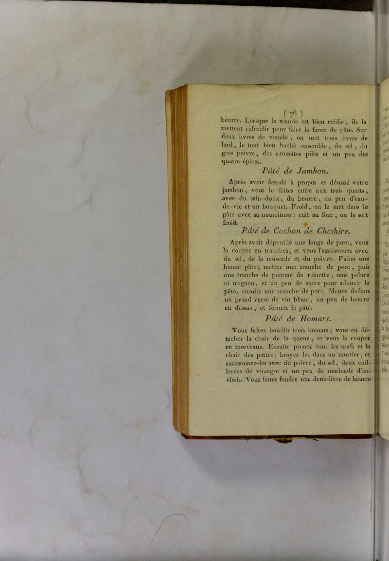 beurre. Lorsque la viande est bien roidie , ils la mettent refroidir pour faire la farce du pâté. Sur deux livres de viande , on met trois livres de lard, le tout bien haché ensemble , du sel , du gros poivre, des aromates pilés et un peu des quatre épices. Pâté de Jambon. Après avoir dessalé à propos et désossé votre jambon, vous le faites cuire uux trois quarts, avec du sain-doux, du beurre , un peu d'eau- de-vie et un bouquet. Froid, on le met dans le pâté avec sa nourriture : cuit au four, on le sert froid. Pâté de Cochon de Chcshirc. Après avoir dépouillé une longe de porc, vous la coupez en tranches, et vous l'assaisonnez avec du sel, de la muscade et du poivre. Faites une bonne pâte ; mettez une tranche de porc , puis une tranche de pomme de reinette , sans pelure ni trognon, et un peu de sucre pour adoucir le pâté, ensuite une tranche de porc. Mettez dedans un grand verre de vin blanc, un peu de beurre en dessus , et fermez le pâté. * i> Pâté de Ho mars. Vous faites bouillir trois liomars ; vous en dé- tachez la chair de la queue, et vous la coupez en morceaux. Ensuite prenez tous les œufs et la chair des pattes ; broyez-les dans un mortier, et assaisonnez-les avec du poivre , du sel, deux cuil- lerées de vinaigre et un peu de marinade d’an- « chois. Vous faites foudre une demi-livre de beurre J frai’1 pie1 trfj'1 surv pari prtioe cuire Or MB* rep» frotte lui d suites P ([Ut1 livre: beurt bouil ([ail la lar trueui vomi ivajil fiiei