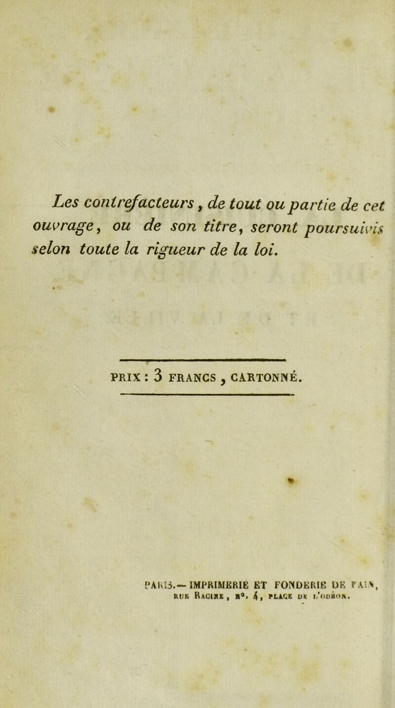 Les contréacteurs, de tout ou partie de cet ouvrage^ ou de son titre^ seront poursuivis selon toute la rigueur de la loi. PRIX : 3 FRANCS, CARTONNÉ. * PAKIS.—IMPRIMERIE ET FONDERIE DE r A'>, ntiK Ragike , 4» rLkUz uk i.Viobon.