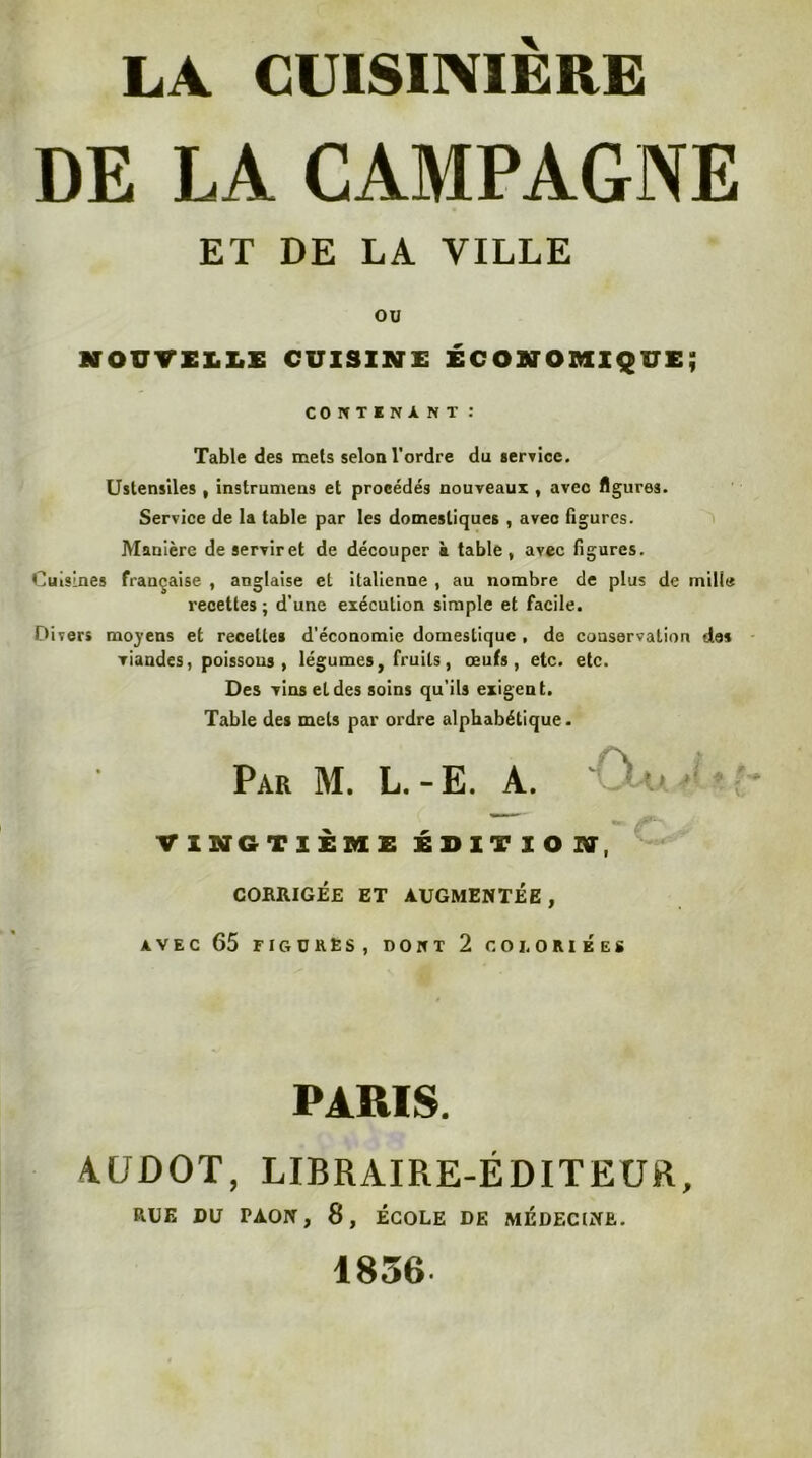 DE LA CAMPAGNE ET DE LA VILLE OU NOUTXLliE CUISINE ÉCONOMIQUE; COItTINANT : Table des mets selon l'ordre du service. Ustensiles , instrumens et procédés nouveaux , avec figures. Service de la table par les domestiques , avec figures. Manière deserviret de découper à table, avec figures. Cuisines française , anglaise et italienne , au nombre de plus de mille recettes ; d’une exécution simple et facile. Divers rao}’ens et recettes d'économie domestique , de conservation des viandes, poissons, légumes, fruits, œufs, etc. etc. Des vins et des soins qu'ils exigent. Table des mets par ordre alphabétique. Par M. L.-E. A. ‘ VINGTIÈME ÉDITION, CORRIGÉE ET AUGMENTÉE, AVEC 65 figures, dont 2 COLORIÉES PARIS. AÜDOT, LIBRAIRE-ÉDITEUR, RUE DU PAON, 8, ÉCOLE DE MEDECINE. 1856