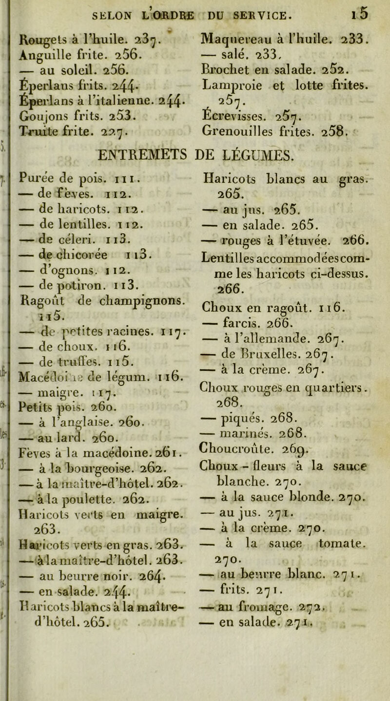 Rougets à l’huile. 23*^. Anguille frite. 256. — au soleil. 256. Éperlaus frits. 244* Éperlans à l’italienne. 244* Goujons frits. 253. Truite frite. 227. Maquereau à l’huile. 233. — salé. 233, Brochet en salade. 252. Lamproie et lotte frites. 25y. Écrevisses, q.5']. Grenouilles frites. 258. ENTREMETS DE LÉGUMES. } li- à. les 3- tS' t-\ Purée de pois. 111. — de fèves. 112. — de haricots. 112. — de lentilles. 112. — de céleri. 113. — de chicorée 113. — d’ognons. 112. — de potiron. 113. Ragoût de champignons. il 5. — de petites racines. 117. — de choux. 116. — de truffes. 115. Macédoi iii de léguni. 116. — maigre. 117. Petits pois. 260. — à l’anglaise. 260. — au lard. 260. Fèves k la macédoine. 261. — à la Bourgeoise. 262. — à la maître-d’hôtel. 262. — à la poulette. 262. Haricots verts en maigre. 263. Hai’icots verts en gras. 263. — àlamaître-d’hotel. 268. — au beurre noir. 264* — en salade. 244* Il aricots blancs à la maître- d’hôtel. 265. Haricots blancs au gras. 265. — au jus. 265. — en salade. 2Ô5. — rouges à l’étuvée. 266. Lentilles accommodées com- me les haricots ci-dessus. 266. Choux en ragoût. 116. — farcis. 266. — à l’allemande. 267. — de Bruxelles. 267. — à la crème. 267. Choux rouges en quartiers. 268. — piqués. 268. — marinés. 268. Choucroûte. 269. Choux - fleurs à la sauce blanche. 270. — k la sauce blonde. 270. — au jus. 271. — k la crème. 270. — à la sauce tomate. 270. — au beurre blanc. 271. — frits. 271. — au fromage. 272. — en salade. 271.