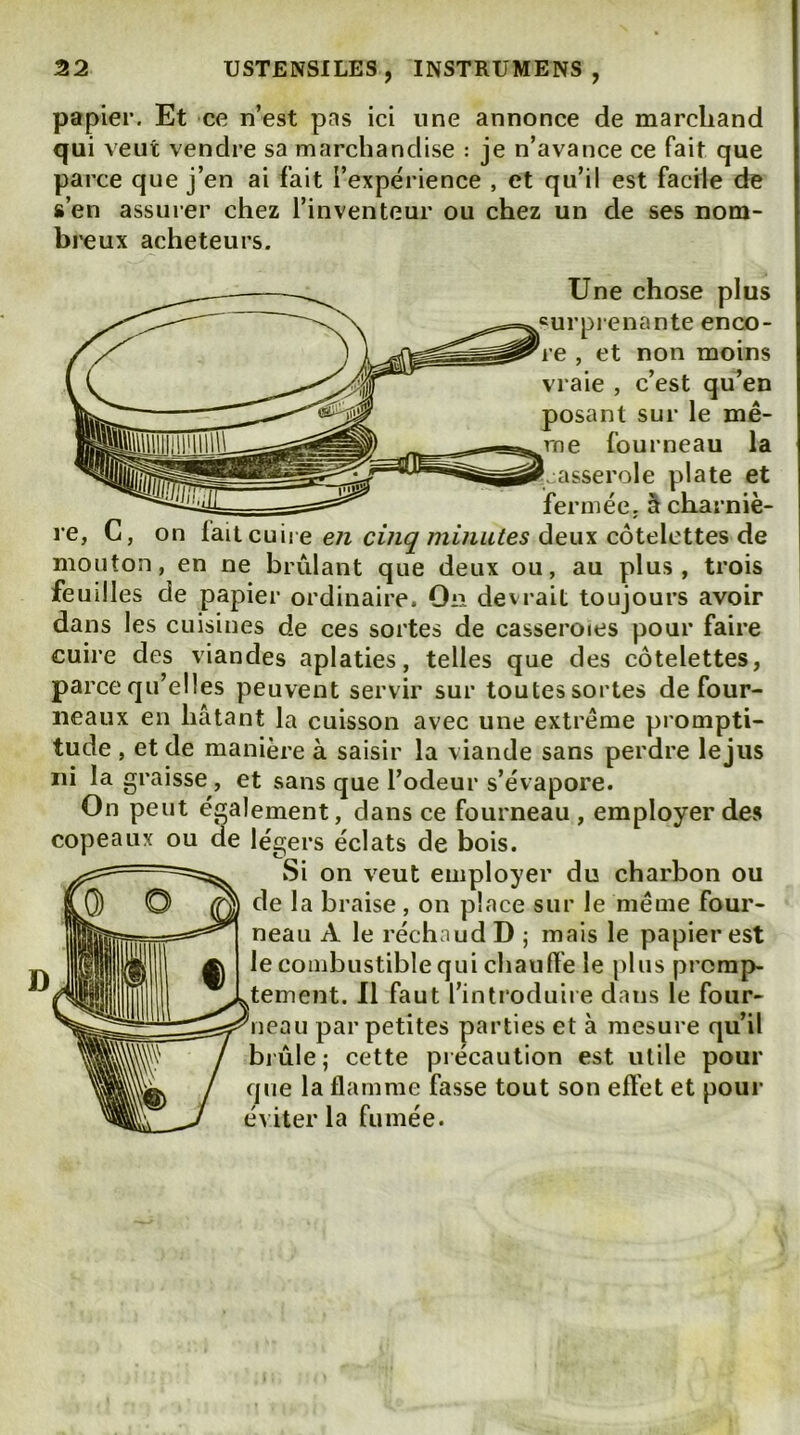papier. Et ce n’est pas ici une annonce de marchand qui veut vendre sa marchandise : je n’avance ce fait que parce que j’en ai fait l’expérience , et qu’il est facile de s’en assurer chez l’inventeur ou chez un de ses nom- breux acheteurs. Une chose plus curprenante enco- re , et non moins vraie , c’est qu’en posant sur le mê- me fourneau la asserole plate et fermée, â charniè- re, G, on fait cuire e;z deux côtelettes de mouton, en ne brûlant que deux ou, au plus, trois feuilles de papier ordinaire. On devrait toujours avoir dans les cuisines de ces sortes de casseroies pour faire cuire des viandes aplaties, telles que des côtelettes, parce qu’elles peuvent servir sur toutes sortes de four- neaux en hâtant la cuisson avec une extrême prompti- tude , et de manière à saisir la viande sans perdre le jus ni la graisse, et sans que l’odeur s’évapore. On peut également, dans ce fourneau, employer des copeaux ou de légers éclats de bois. Si on veut employer du charbon ou de la braise , on place sur le même four- neau A le réchaud D ; mais le papier est le combustible qui chauffe le plus prcrap- ^tement. Il faut l’introduire dans le four- ^leau par petites parties et à mesure qu’il bj'ûle; cette précaution est utile pour que la flamme fasse tout son effet et pour éviter la fumée.