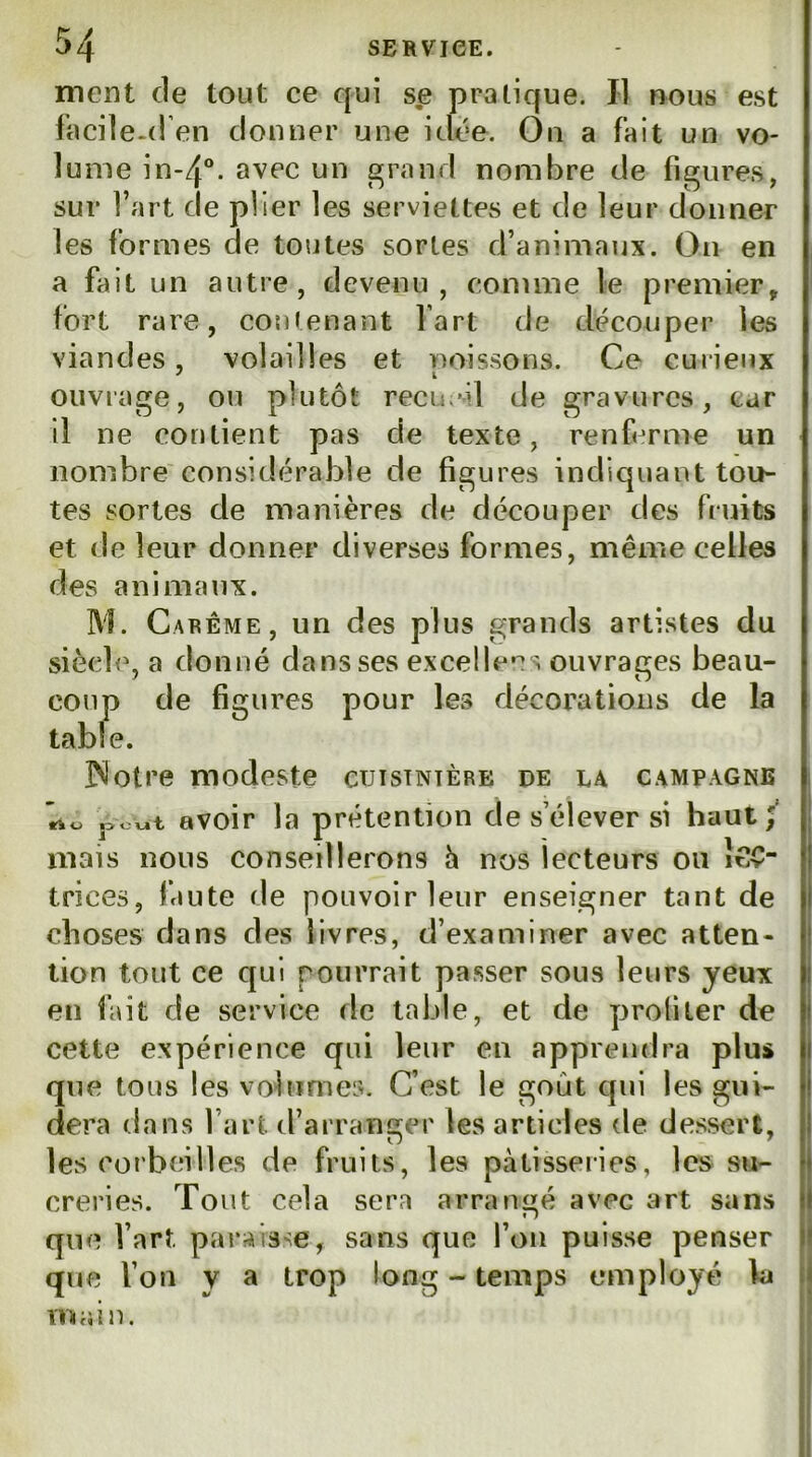 ment de tout ce qui se pratique. Il nous est facile.( l en donner une idée. On a fait un vo- lume in~4“. avec un faraud nombre de figures, sur fart de plier les serviettes et de leur donner les formes de toutes sortes d’animaux. On en a fait un autre, devenu, comme le premier, fort rare, contenant fart de découper les viandes, volailles et unissons. Ce curieux ouvrage, ou plutôt recueil de gravures, car il ne contient pas de texte, renferme un nombre'considérable de figures indiquant tou- tes sortes de manières de découper des fruits et de leur donner diverses formes, même celles des animaux. M. Carême, un des plus grands artistes du siècle, a donné dans ses excelle*^s ouvrages beau- coup de figures pour les décorations de la table. INotre modeste cuisinière de la campagne ’rto j>ov.t avoir la prétention de s’élever si haut mais nous conseillerons h nos lecteurs ou î^îv trices, faute de pouvoir leur enseigner tant de choses dans des livres, d’examiner avec atten- tion tout ce qui pourrait passer sous leurs yeux en fait de service de table, et de profiter de cette expérience qui leur en apprendra plus que tous les volumes. C’est le goût qui les gui- dera dans l’art d’arranger les articles de dessert, les coi’beilles de fruits, les pâtisseries, les su- creries. Tout cela sera arrani^é avec art sans O que l’art paraisse, sans que fou puisse penser que l’on y a trop long - temps employé la main.