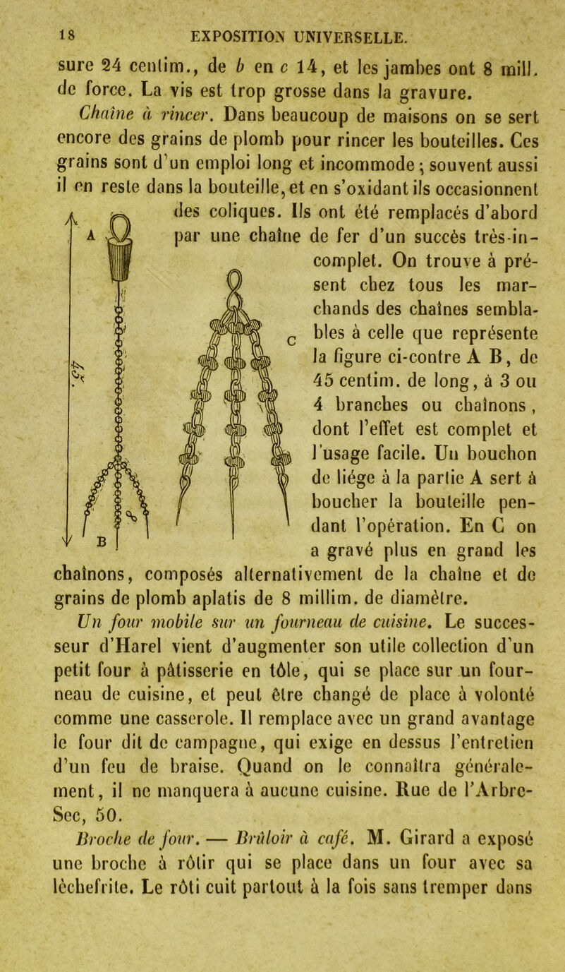 sure 24 cenlim., de b en c 14, et les jambes ont 8 mil!, de force. La vis est trop grosse dans la gravure. Chaîne à rincer. Dans beaucoup de maisons on se sert encore des grains de plomb pour rincer les bouteilles. Ces grains sont d'un emploi long et incommode • souvent aussi il en reste dans la bouteille, et en s’oxidantils occasionnent des coliques. Ils ont été remplacés d’abord par une chaîne de fer d’un succès très-in- complet. On trouve à pré- sent chez tous les mar- chands des chaînes sembla- bles à celle que représente la figure ci-contre A B, de 45 centim. de long, à 3 ou 4 branches ou chaînons , dont l’effet est complet et l’usage facile. Un bouchon de liège à la partie A sert à boucher la bouteille pen- dant l’opération. En C on a gravé plus en grand les chaînons, composés alternativement de la chaîne et de grains de plomb aplatis de 8 millim. de diamètre. Un four mobile sur un fourneau de cuisine. Le succes- seur d’Harel vient d’augmenter son utile collection d’un petit four à pâtisserie en tôle, qui se place sur un four- neau de cuisine, et peut être changé de place à volonté comme une casserole. 11 remplace avec un grand avantage le four dit de campagne, qui exige en dessus l’entretien d’un feu de braise. Quand on le connaîtra générale- ment, il ne manquera à aucune cuisine. Rue de l’Arbrc- Sec, 50. Broche de four. — Brûloir à café. M. Girard a exposé une broche â rôtir qui se place dans un four avec sa lèchefrite. Le rôti cuit partout â la fois sans tremper dans