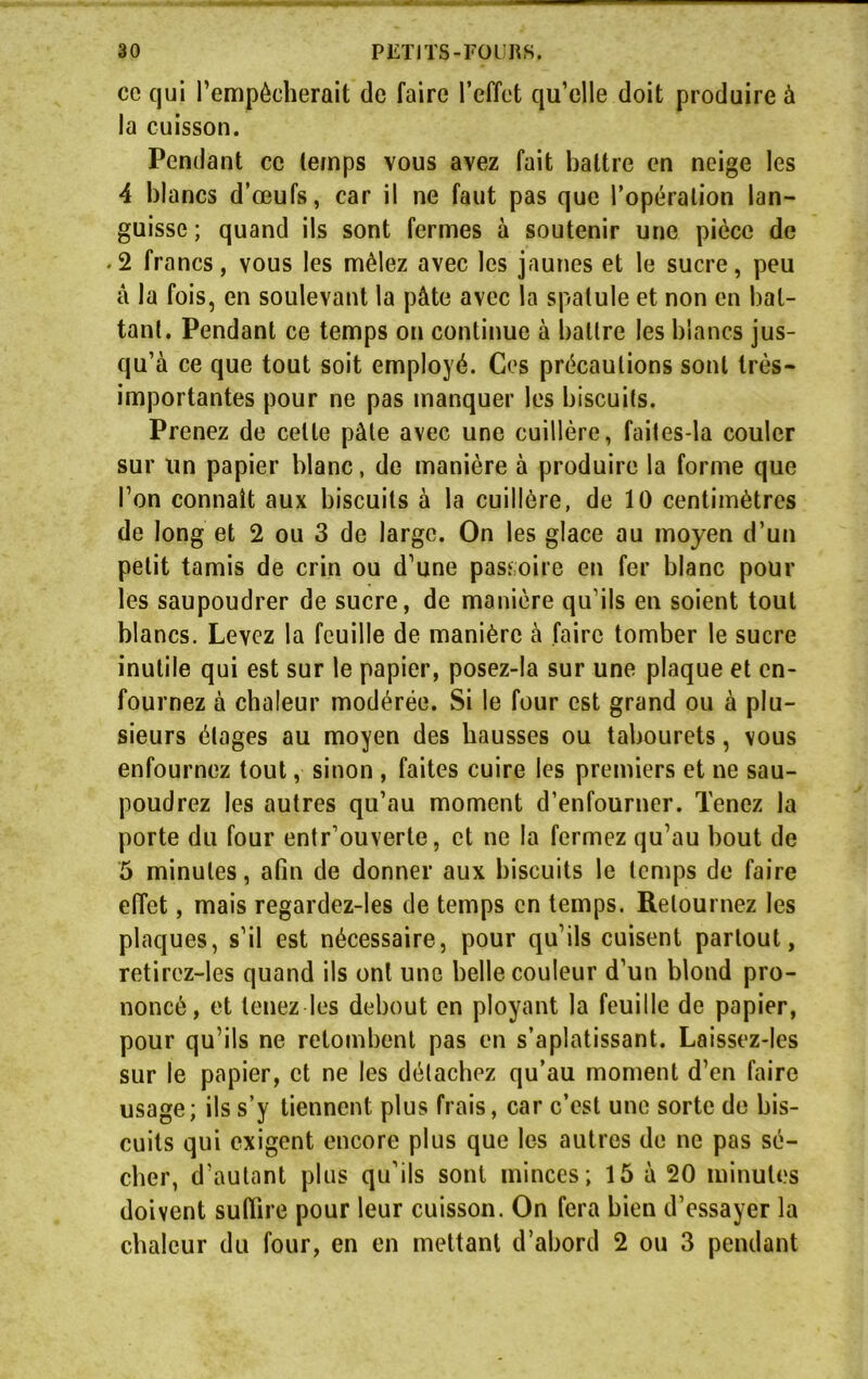 ce qui l’empêcherait de faire l’effet qu’elle doit produire à la cuisson. Pendant ce (emps vous avez fait battre en neige les 4 blancs d’œufs, car il ne faut pas que l’opération lan- guisse; quand ils sont fermes à soutenir une pièce de • 2 francs, vous les mêlez avec les jaunes et le sucre, peu â la fois, en soulevant la pâte avec la spatule et non en bat- tant. Pendant ce temps on continue à battre les blancs jus- qu’à ce que tout soit employé. Ces précautions sont très- importantes pour ne pas manquer les biscuits. Prenez de celle pâte avec une cuillère, faites-la couler sur un papier blanc, de manière à produire la forme que l’on connaît aux biscuits à la cuillère, de 10 centimètres de long et 2 ou 3 de large. On les glace au moyen d’un petit tamis de crin ou d’une passoire en fer blanc pour les saupoudrer de sucre, de manière qu’ils en soient tout blancs. Levez la feuille de manière à faire tomber le sucre inutile qui est sur le papier, posez-la sur une plaque et en- fournez à chaleur modérée. Si le four est grand ou à plu- sieurs étages au moyen des hausses ou tabourets, vous enfournez tout, sinon , faites cuire les premiers et ne sau- poudrez les autres qu’au moment d’enfourner. Tenez la porte du four entr’ouverte, et ne la fermez qu’au bout de 5 minutes, afin de donner aux biscuits le temps de faire effet, mais regardez-les de temps en temps. Retournez les plaques, s’il est nécessaire, pour qu’ils cuisent partout, retirez-les quand ils ont une belle couleur d’un blond pro- noncé, et tenez les debout en ployant la feuille de papier, pour qu’ils ne retombent pas en s’aplatissant. Laissez-les sur le papier, et ne les détachez qu’au moment d’en faire usage ; ils s’y tiennent plus frais, car c’est une sorte de bis- cuits qui exigent encore plus que les autres de ne pas sé- cher, d’autant plus qu’ils sont minces; 15 à 20 minutes doivent suffire pour leur cuisson. On fera bien d’essayer la chaleur du four, en en mettant d’abord 2 ou 3 pendant