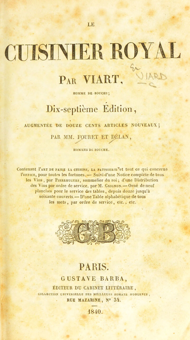 CUISINIER ROYAL Par VIART, HOMME DE bouche; » DIx-sepliëme Edilioii, > AUGMENTÉE DE DOUZE CENTS ARTICLES NOUVEAUX) PAR MM. FOURET ET DÉLAN, HOMMES DE BOUCHE. V) im- Contenant I’aht de faire la cuisike, la PAXissEuiE^et tout ce qui concerne l’oFFicE, pour toutes les fortunes.— Suivi d’une Notice complète de tous les Vins, par Pierrhügues, sommelier du roi; d’une Distribution des Vins par ordre de service, par M. Grignon. — Orné de neuf planclies pour le service des tables, depuis douze jusqu’à soixante couverts.—D’une Table alphabétique de tous les mets, par ordre de service, etc., etc. / PARIS. GUSTAVE BARBA, ÉDITEUR DU CABINET LITTÉRAIRE , COLLECTION UNIVERSELLE DES MEILLEURS ROMANS MODERNES , . BUE MAZARINE, N® 34. 1840.