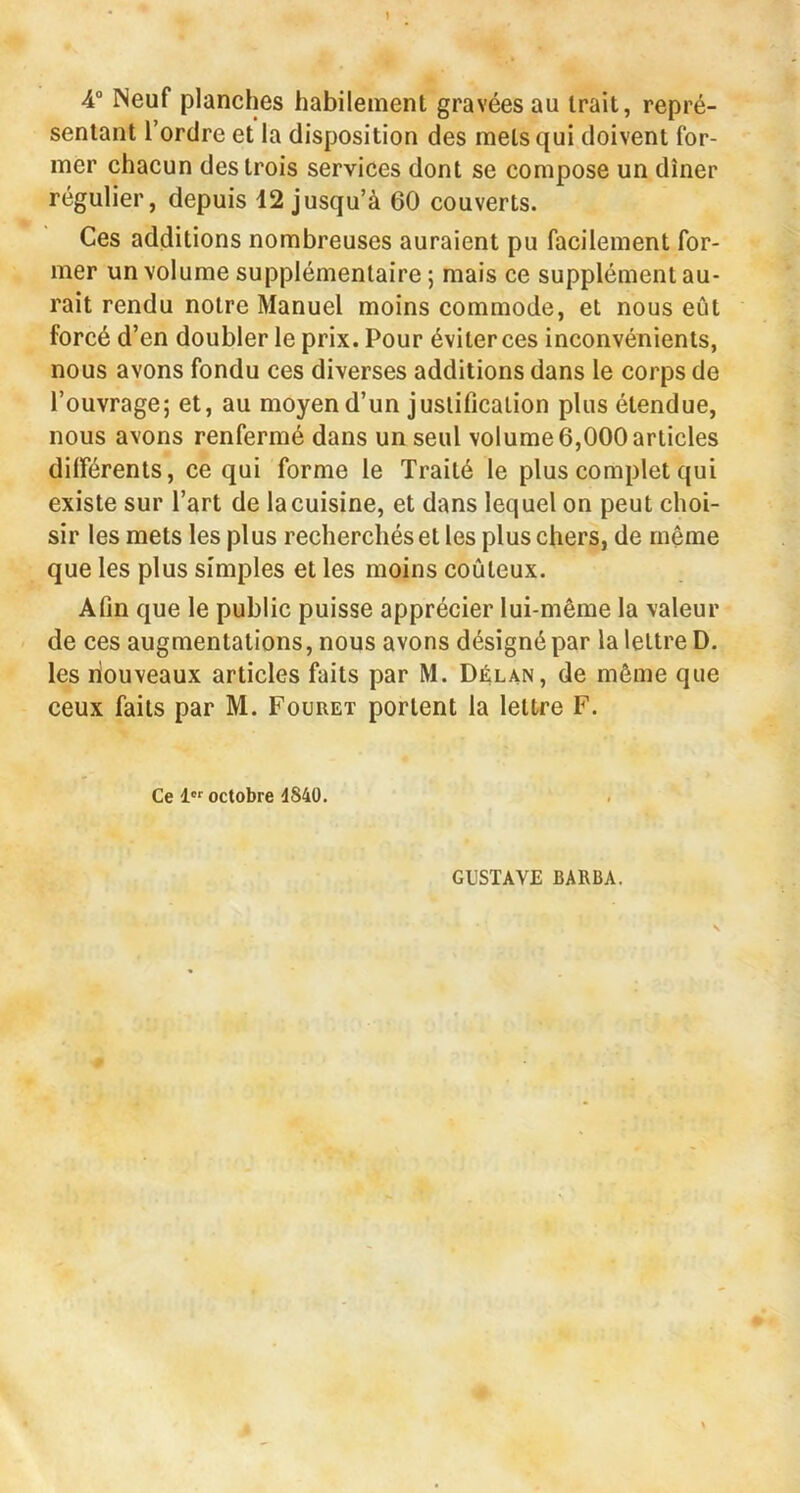 4“ Neuf planches habilement gravées au trait, repré- sentant Tordre et la disposition des mets qui doivent for- mer chacun des trois services dont se compose un dîner régulier, depuis 42 jusqu’à 60 couverts. Ces additions nombreuses auraient pu facilement for- mer un volume supplémentaire ; mais ce supplément au- rait rendu notre Manuel moins commode, et nous eût forcé d’en doubler le prix. Pour éviter ces inconvénients, nous avons fondu ces diverses additions dans le corps de l’ouvrage; et, au moyen d’un justification plus étendue, nous avons renfermé dans un seul volume 6,000 articles différents, ce qui forme le Traité le plus complet qui existe sur l’art de la cuisine, et dans lequel on peut choi- sir les mets les plus recherchés et les plus chers, de même que les plus simples et les moins coûteux. Afin que le public puisse apprécier lui-même la valeur de ces augmentations, nous avons désigné par la lettre D. les nouveaux articles faits par M. Délan, de même que ceux faits par M. Fouret portent la lettre F. Ce 1 octobre 4840. GUSTAVE BARBA.