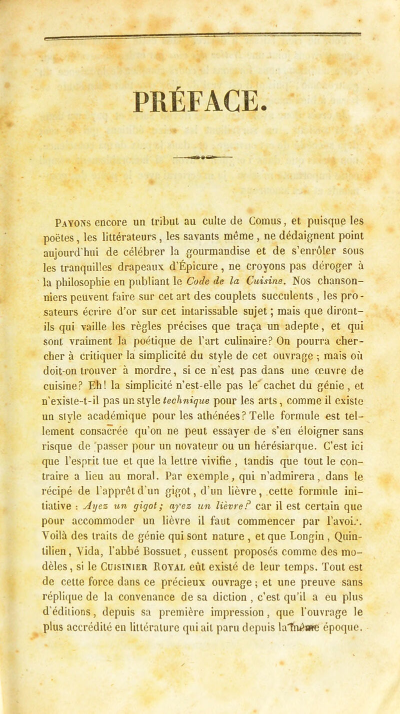 PRÉFACE. Payons encore un tribut au culte de Cornus, et puisque les poëtes, les littérateurs, les savants même, ne dédaignent point aujourd’hui de célébrer la gourmandise et de s’enrôler sous les tranquilles drapeaux d’Épicure, ne croyons pas déroger à la philosophie en publiant le Code de la Cuisine. Nos chanson- niers peuvent faire sur cet art des couplets succulents , les pro- sateurs écrire d’or sur cet intarissable sujet ; mais que diront- ils qui vaille les règles précises que traça un adepte, et qui sont vraiment la poétique de l’art culinaire? On pourra cher- cher à critiquer la simplicité du style de cet ouvrage ; mais où doit-on trouver à mordre, si ce n’est pas dans une œuvre de cuisine? Eh! la simplicité n’est-elle pas lecachet du génie, et n’exisie-t-il pas un style technique pour les arts, comme il existe un style académique pour les athénées? Telle formule est tel- lement consacrée qu’on ne peut essayer de s’en éloigner sans risque de 'passer pour un novateur ou un hérésiarque. C’est ici que l’esprit lue et que la lettre vivifie , tandis que tout le con- traire a lieu au moral. Par exemple, qui n’admirera, dans le récipé de l’apprêt d’un gigot, d’un lièvre, cette formule ini- tiative : jiyes un gigot; ayez un lièvre.^ car il est certain que pour accommoder un lièvre il faut commencer par l’avoi/. Voilà des traits de génie qui sont nature, et que Longin , Quin- tilien, Vida, l’abbé Bossuet, eussent proposés comme des mo- dèles, si le Cuisinier Royal eût existé de leur temps. Tout est de cette force dans ce précieux ouvrage ; et une preuve sans réplique de la convenance de sa diction , c’est qu’il a eu plus d’éditions, depuis sa première impression, que l’ouvrage le plus accrédité en littérature qui ait paru depuis la'Tnêate époque.