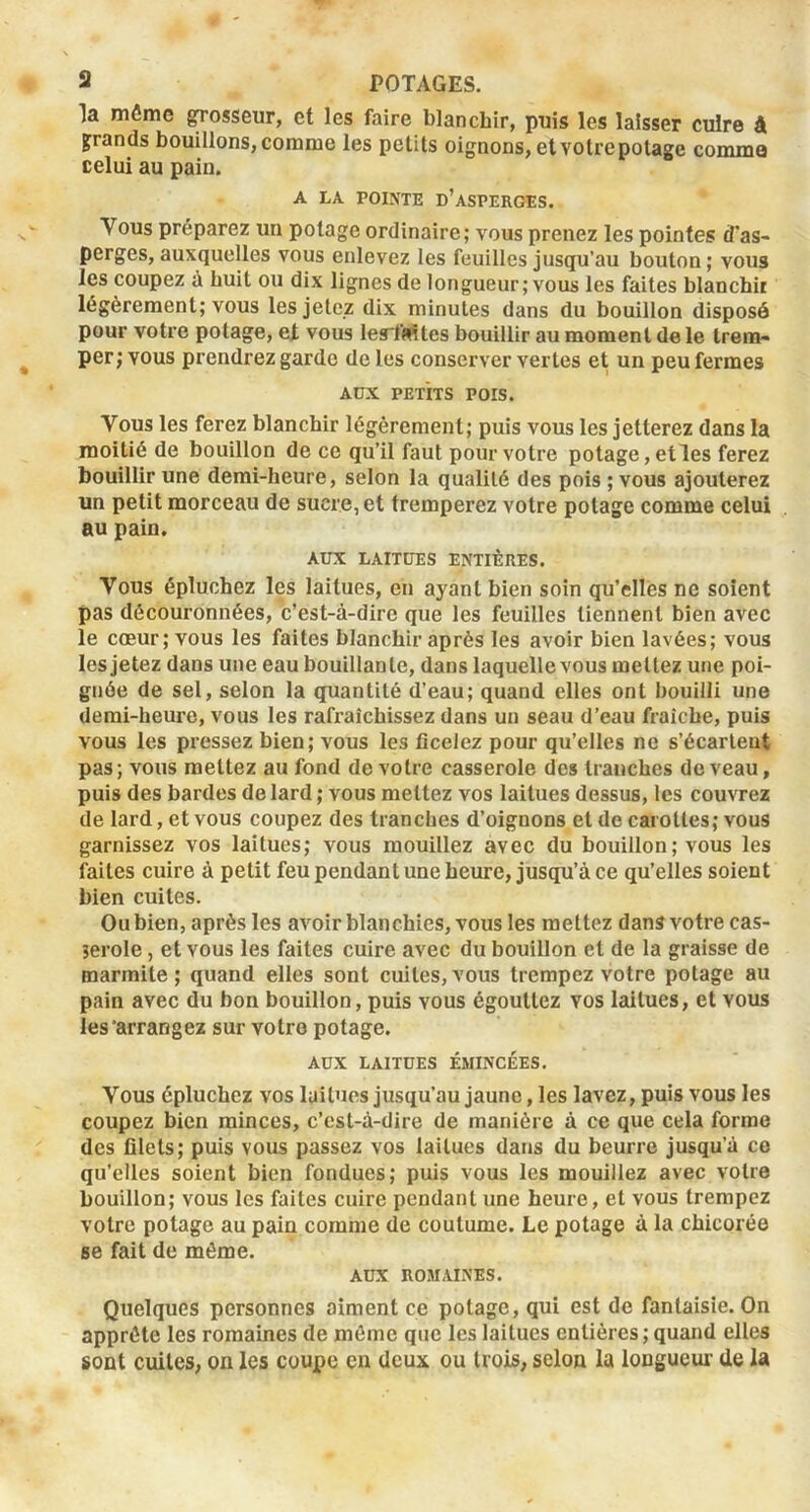 la môme grosseur, et les faire blanchir, puis les laisser cuire â grands bouillons, comme les petits oignons, et votre potage comme celui au pain. A LA POINTE d’asperges. Vous préparez un potage ordinaire; vous prenez les pointes d'as- perges, auxquelles vous enlevez les feuilles jusqu’au bouton ; vous les coupez à huit ou dix lignes de longueur; vous les faites blanchiE légèrement; vous les jetez dix minutes dans du bouillon disposé pour votre potage, ejt vous lerMtes bouillir au moment de le trem- per; vous prendrez garde de les conserver vertes et un peu fermes AUX PETITS POIS. Vous les ferez blanchir légèrement; puis vous les jetterez dans la moitié de bouillon de ce qu’il faut pour votre potage, etles ferez bouillir une demi-heure, selon la qualité des pois ; vous ajouterez tin petit morceau de sucre, et tremperez votre potage comme celui au pain. AUX LAITUES ENTIÈRES. Vous épluchez les laitues, en ayant bien soin qu’elles ne soient pas découronnées, c’est-à-dire que les feuilles tiennent bien avec le cœur; vous les faites blanchir après les avoir bien lavées; vous les jetez dans une eau bouillante, dans laquelle vous mettez une poi- gnée de sel, selon la quantité d’eau; quand elles ont bouilli une demi-heure, vous les rafraîchissez dans un seau d’eau fraîche, puis vous les pressez bien; vous les ficelez pour qu’elles ne s’écartent pas; vous mettez au fond de votre casserole des tranches de veau, puis des bardes de lard ; vous mettez vos laitues dessus, les couvrez de lard, et vous coupez des tranches d’oignons et de carottes; vous garnissez vos laitues; vous mouillez avec du bouillon ; vous les faites cuire à petit feu pendant une heure, jusqu’à ce qu’elles soient bien cuites. Ou bien, après les avoir blanchies, vous les mettez dans votre cas- jerole, et vous les faites cuire avec du bouillon et de la graisse de marmite ; quand elles sont cuites, vous trempez votre potage au pain avec du bon bouillon, puis vous égouttez vos laitues, et vous les‘arrangez sur votre potage. AUX LAITUES ÉMINCÉES. Vous épluchez vos laitues jusqu’au jaune, les lavez, puis vous les coupez bien minces, c’cst-à-dire de manière à ce que cela forme des filets; puis vous passez vos laitues dans du beurre jusqu’à ce qu’elles soient bien fondues; puis vous les mouillez avec votre bouillon; vous les faites cuire pendant une heure, et vous trempez votre potage au pain comme de coutume. Le potage à la chicorée se fait de même. AUX ROMAINES. Quelques personnes aiment ce potage, qui est de fantaisie. On apprête les romaines de môme que les laitues entières ; quand elles sont cuites, on les coupe en deux ou trois, selon la longueur de la