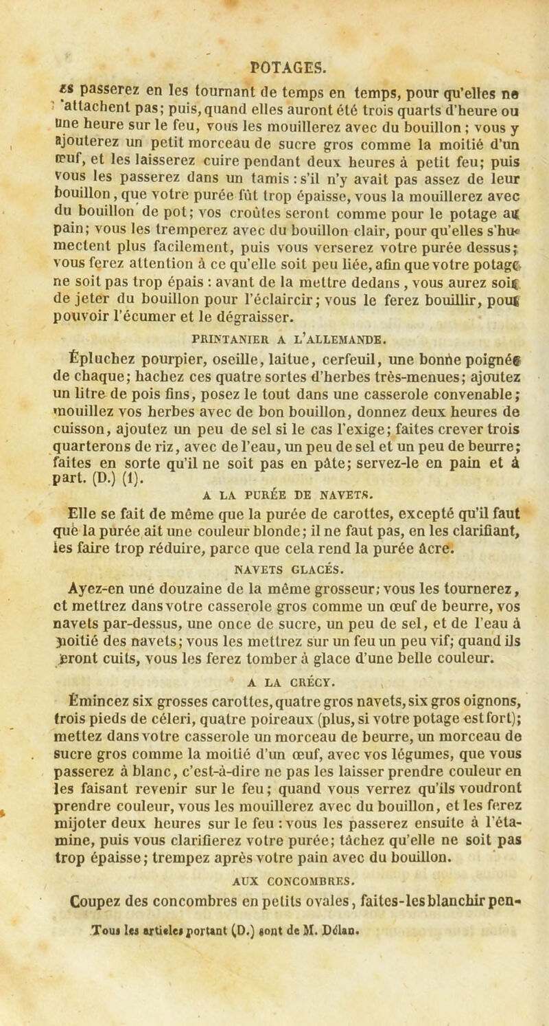 M passerez en les tournant de temps en temps, pour qu’elles ne attachent pas; puis, quand elles auront été trois quarts d’heure ou Une heure sur le feu, vous les mouillerez avec du bouillon ; vous y ajouterez un petit morceau de sucre gros comme la moitié d’un tpuf, et les laisserez cuire pendant deux heures à petit feu; puis vous les passerez dans un tamis :s’il n’y avait pas assez de leur bouillon, que votre purée fût trop épaisse, vous la mouillerez avec du bouillon de pot; vos croûtes seront comme pour le potage an pain; vous les tremperez avec du bouillon clair, pour qu’elles s’hu« mectent plus facilement, puis vous verserez votre purée dessus; vous ferez attention à ce qu’elle soit peu liée, afin que votre potage, ne soit pas trop épais : avant de la mettre dedans , vous aurez soU de jeter du bouillon pour l’éclaircir; vous le ferez bouillir, poiH pouvoir l’écumer et le dégraisser. PRIKTANIER A l’aLLEMANDE. Épluchez pourpier, oseille, laitue, cerfeuil, une bonûe poignéç de chaque; hachez ces quatre sortes d’herbes très-menues; ajoutez un litre de pois fins, posez le tout dans une casserole convenable; mouillez vos herbes avec de bon bouillon, donnez deux heures de cuisson, ajoutez un peu de sel si le cas l’exige; faites crever trois quarterons de riz, avec de l’eau, un peu de sel et un peu de beurre; faites en sorte qu’il ne soit pas en pûte; servez-le en pain et à part. (D.) (1). A LA PURÉE DE NAVETS. Elle se fait de même que la purée de carottes, excepté qu’il faut que la purée ait une couleur blonde ; il ne faut pas, en les clarifiant, les faire trop réduire, parce que cela rend la purée ûcre. NAVETS GLACÉS. Ayez-en uné douzaine de la même grosseur; vous les tournerez, et mettrez dans votre casserole gros comme un œuf de beurre, vos navets par-dessus, une once de sucre, un peu de sel, et de l’eau à jioitié des navets; vous les mettrez sûr un feu un peu vif; quand ils jeront cuits, vous les ferez tomber à glace d’une belle couleur. A LA CRÉCY. Émincez six grosses carottes, quatre gros navets, six gros oignons, trois pieds de céleiû, quatre poireaux (plus, si votre potage est fort); mettez dans votre casserole un morceau de beurre, un morceau de sucre gros comme la moitié d’un œuf, avec vos légumes, que vous passerez à blanc, c’est-à-dire ne pas les laisser prendre coideur en les faisant revenir sur le feu ; quand vous verrez qu’ils voudront prendre couleur, vous les mouillerez avec du bouillon, et les ferez mijoter deux heures sur le feu :vous les passerez ensuite à l’éta- mine, puis vous clarifierez votre purée; tâchez qu’elle ne soit pas trop épaisse; trempez après votre pain avec du bouillon. AUX CONCOMBRES. Coupez des concombres en petits ovales, faitcs-lesblanchirpen- Toui les arüelei portent (0.) sont de M. DdUn.