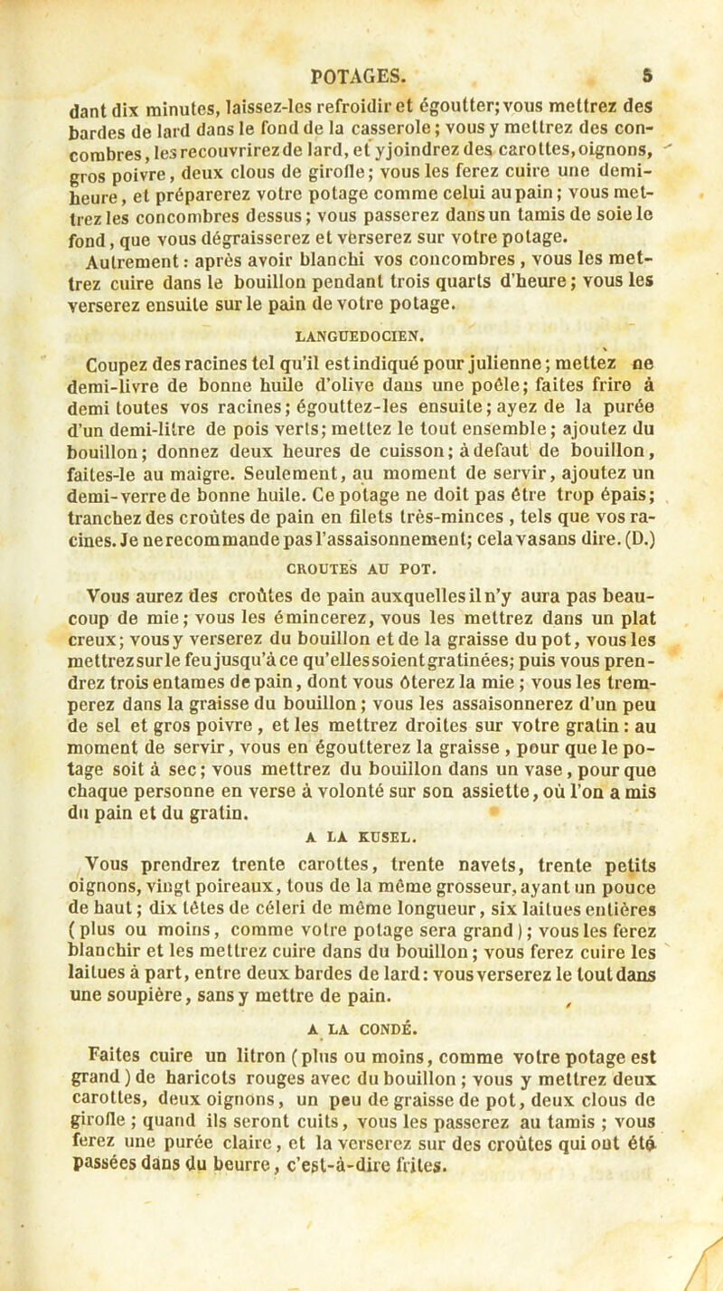 dant dix minutes, laissez-les refroidir et égoutter; vous mettrez des bardes de lard dans le fond de la casserole ; vous y mettrez des con- combres, les recouvrirez de lard, et yjoindrez des carottes,oignons, gros poivre, deux clous de girofle; vous les ferez cuire une demi- heure , et préparerez votre potage comme celui au pain ; vous met- trez les concombres dessus; vous passerez dansun tamis de soie le fond, que vous dégraisserez et vbrserez sur votre potage. Autrement : après avoir blanchi vos concombres , vous les met- trez cuire dans le bouillon pendant trois quarts d’heure ; vous les verserez ensuite sur le pain de votre potage. LANGUEDOCIEN. Coupez des racines tel qu’il est indiqué pour julienne; mettez ne demi-livre de bonne huile d’olive dans une poêle; faites frire à demi toutes vos racines; égouttez-les ensuite ; ayez de la purée d’un demi-litre de pois verts; mettez le tout ensemble; ajoutez du bouillon; donnez deux heures de cuisson; à defaut de bouillon, faites-le au maigre. Seulement, au moment de servir, ajoutez un demi-verre de bonne huile. Ce potage ne doit pas être trop épais; tranchez des croûtes de pain en filets très-minces , tels que vos ra- cines. Je nerecommande pas l’assaisonnement; celavasans dire.(D.) CROUTES AU POT. Vous aurez des croûtes de pain auxquelles il n’y aura pas beau- coup de mie; vous les émincerez, vous les mettrez dans un plat creux; vous y verserez du bouillon et de la graisse du pot, vous les mettrezsurle feu jusqu’à ce qu’ellessoientgratinées; puis vous pren- drez trois entames de pain, dont vous ôterez la mie ; vous les trem- perez dans la graisse du bouillon; vous les assaisonnerez d’un peu de sel et gros poivre , et les mettrez droites sur votre gratin : au moment de servir, vous en égoutterez la graisse , peur que le po- tage soit à sec; vous mettrez du bouillon dans un vase, pour que chaque personne en verse à volonté sur son assiette, où l’on a mis du pain et du gratin. A LA KUSEL. Vous prendrez trente carottes, trente navets, trente petits oignons, vingt poireaux, tous de la même grosseur, ayant un pouce de haut ; dix têtes de céleri de même longueur, six laitues entières ( plus ou moins, comme votre potage sera grand ) ; vous les ferez blanchir et les mettrez cuire dans du bouillon ; vous ferez cuire les laitues à part, entre deux bardes de lard: vous verserez le tout dans une soupière, sans y mettre de pain. A LA CONDÉ. Faites cuire un litron (plus ou moins, comme votre potage est grand ) de haricots rouges avec du bouillon ; vous y mettrez deux carottes, deux oignons, un peu de graisse de pot, deux clous de girofle ; quand ils seront cuits, vous les passerez au tamis ; vous ferez une purée claire, et la verserez sur des croûtes qui ont étû passées dans du beurre, c’est-à-dire frites.