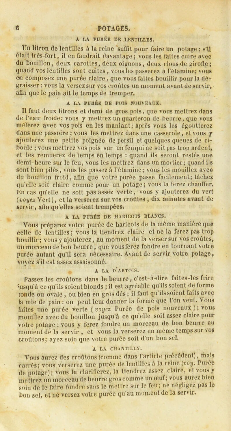 A LA PDnÉE DE LENTILLES. Un litron de lentilles à la reine suffll pour faire un poiage ; s’il était très-fort, il en faudrait davantage ; vous les faites cuire avec du bouillon, deux carottes, deux oignons, deux clous de girofle; quand vos lentilles sont cuites , vous les passerez à l’étamine; vous eii composez une purée claire, que vous faites bouillir pour la dé- graisser : vous la versez sur vos croûtes un moment avant de servir, afin que le pain ait le temps de tremper. A LA PUaÉE DE POTS NOUVEAUX. Il faut deux litrons et demi de gros pois, que vous mettrez dans de l'eau froide; vous y mettrez un quarteron de beurre, que vous mêlerez avec vos pois en les maniant; après vous les égoutterez dans une passoire ; vous les mettrez dans une casserole, et vous y ajouterez une petite poignée de persil et quelques queues de ci- boule ; vous mettrez vos pois sur un feu qui ne soit pas trop ardent, et les remuerez de temps en temps : quand ils seront restés une demi-heure sur le feu, vous les mettrez dans un mortier; quand ils sont bien pilés, vous les passez à l’étamine; vous les mouillez avec du bouillon froid, afin que votre purée passe facilement; tâchez qu’elle soit claire comme pour un potage; vous la ferez chauffer. En cas qu’elle ne soit pas assez verte, vous y ajouterez du vert (voyez Vert ), et la verserez sur vos croûtes , dix minutes avant de servir, aûn qu’elles soient trempées. A LA PDRIÎE DE HARICOTS BLANCS. Vous préparez votre purée de haricots de la même manière que celle de lentilles ; vous la tiendrez clame et ne la ferez pas trop bouillir; vous y ajouterez, au moment de la verser sur vos croûtes, un morceau de bon beurre, que vous ferez fondre en tournant votre purée autant qu’il sei'a nécessaire. Avant de servir votre potage, voyez s'il est assez assaisonné. A LA d’artois. Passez les croûtons dans le beurre, c’est-à-dire faites-les frire msqii’à ce qu'ils soient blonds ; il est agréable qu'ils soient de forme ronde ou ovale, ou bien en gros dés ; il faut qu’ils soient faits avec la mie de pain : on peut leur donner la forme que 1 on veut. Vous faites une pui'ée verte ( voyez Purée de pois nouveaux ) ; vous mouillez avec du bouillon jusqu'à ce qu’elle soit assez claire pour votre poiage : vous y ferez fondre un morceau de bon beurre au moment de la servir , et votis la verserez en même temps sur vos croûtons; ayez soin que votre purée soit d’un bon sel. A LA CHANTILLY. VoTis aurez des croûtons (comme dans l’article précédent), ruais carrés; vous verserez une purée de lentilles à la reine [voy. Purée de polag('); vous la clarifierez, la tiendrez assez claire, et vous y mettrez un morceau de beurre gros comme un ceuf; vous aurez bien soin de le faire fondre sans le mettre sur le feu; ne négligez pas le bon sel, et ne versez votre purée qu’au moment de la servir.