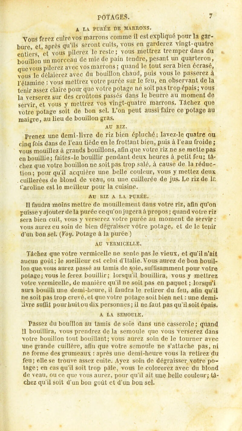 A LA PURÉE DE MARRONS. Vous ferez cuire vos marrons comme il est expliqué pour la gar- bure et après qu’ils seront cuits, vous en garderez vingt-quatre entiers,’et vous pilerez le reste; vous mettrez tremper dans du bouillon un morceau de mie de pain tendre, pesant un quarteron, que vous pilerez avec vos marrons ; quand le tout sera bien écrasé, vous le délaierez avec du bouillon cbaud, puis vous le passerez à l’élaroine : vous mettrez votre purée sur le feu, en observant de la tenir assez claire pour que votre potage ne soit pas trop épais ; vous la verserez sur des croûtons passés dans le beurre au moment do servir et vous y mettrez vos vingt-quatre marrons. Tâchez que votre potage soit de bon sel. L’on peut aussi faire ce potage au maigre, au lieu de bouillon gras. AU RIZ. Prenez une demi-livre de riz bien épluché; lavez-le quatre ou cinq fois dans de l’eau tiède en le frottant bien, puis à l’eau froide ; vous mouillez à grands bouillons, afin que votre riz ne se mette pas en bouillie; faites-le bouillir pendant deux heures à petit feu; tâ- chez que votre bouillon ne soit pas trop salé, à cause de la réduc- tion; pour qu’il acquière une belle couleur, vous y mettez deux .cuillerées de blond de veau, ou une cuillerée de jus. Le riz de le Caroline est le meilleur pour la cuisine. AU RIZ A LA PURÉE. Il faudra moins mettre de mouillement dans votre riz, afin qu’on puisse y ajouter de la purée cequ’on jugera à propos ; quand votre riz sera bien cuit, vous y verserez votre purée au moment de servir: vous aurez eu soin de bien dégraisser votre potage, et de le tenir d’un bon sel. (Voy. Potage à la purée ) AU VERMICELLE. Tâchez que votre vermicelle ne sente pas le vieux, et qu’il n’ait aucun goût; le meilleur est celui d’Italie.Vous aurez de bon bouil- lon que vous aurez passé au tamis de soie, suffisamment pour votre potage; vous le ferez bouillir; lorsqu'il bouillira, vous y mettrez votre vermicelle, de manière qu’il ne soit pas en paquet ; lorsqu’i aura bouilli une demi-heure, il faudra le retirer du feu, afin qu’il ne soit pas trop crevé, et que votre potage soit bien net : une demi- livre suffit pour huit ou dix personnes ; il ne faut pas qu’il soit épais. A LA SEMOULE. Passez du bouillon au tamis de soie dans une casserole; quand 11 bouillira, vous prendrez de la semoule que vous verserez dans votre bouillon tout bouillant; vous aurez soin de le tourner avec une grande cuillère, afin que votre semoule ne s’attache pas, ni ne forme des grumeaux : après une demi-heure vous la retirez du feu; elle se trouve assez cuite. Ayez soin de dégraisser votre po- tage; en cas qu’il soit trop pâle, vous le colorerez avec du blond de veau, ou ce que vous aurez, pour qu’il ait une belle couleur; tâ- chez qu’il soit d’un bon goût cl d’un bon sel.