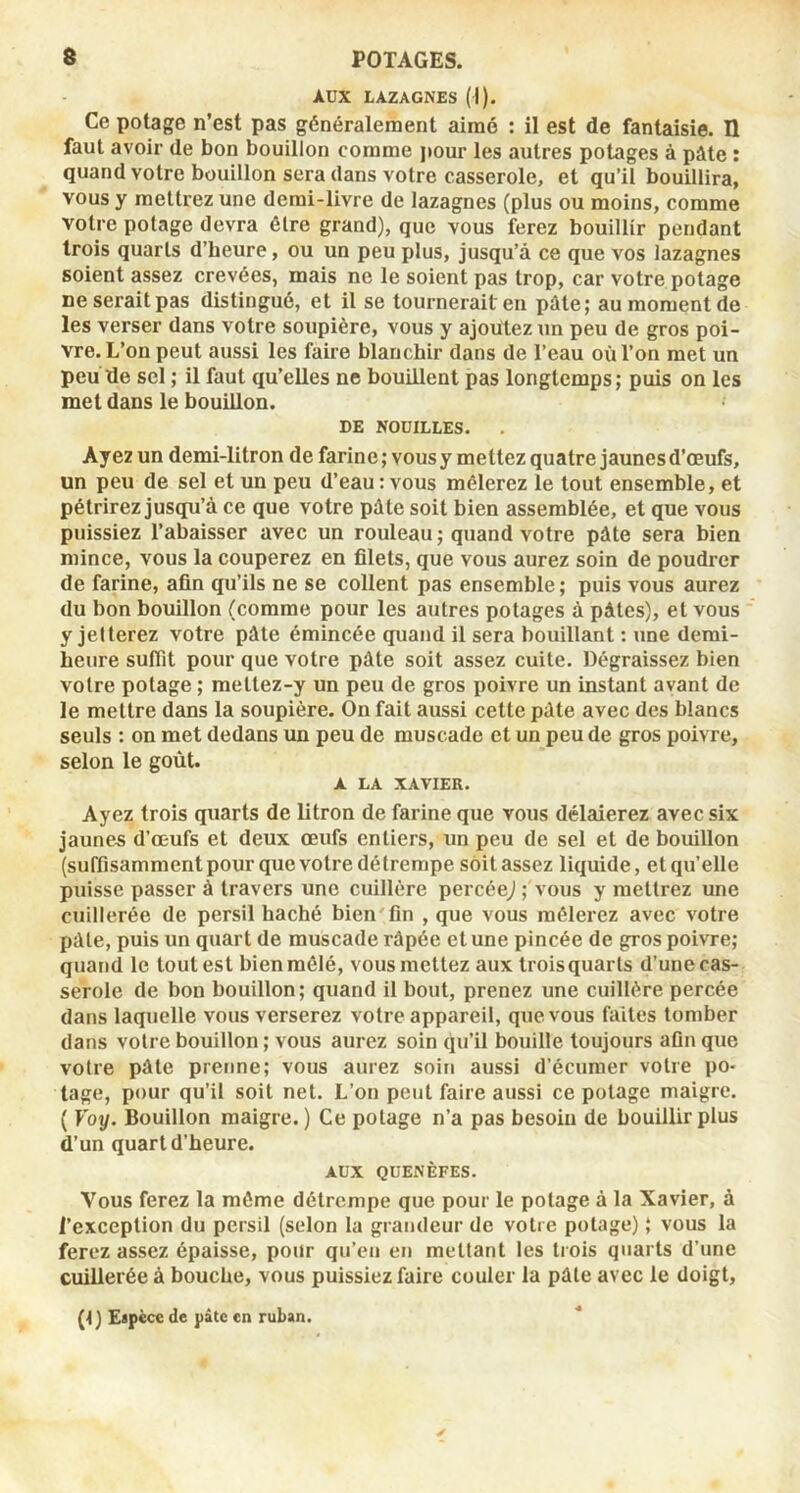 AUX LAZAGNES (I). Ce potage n’est pas généralement aimé : il est de fantaisie. Il faut avoir de bon bouillon comme jiour les autres potages à pâte : quand votre bouillon sera dans votre casserole, et qu’il bouillira, vous y mettrez une demi-livre de lazagnes (plus ou moins, comme votre potage devra être grand), que vous ferez bouillir pendant trois quarts d’heure, ou un peu plus, jusqu’à ce que vos lazagnes soient assez crevées, mais ne le soient pas trop, car votre potage ne serait pas distingué, et il se tournerait en pâte; au moment de les verser dans votre soupière, vous y ajoutez un peu de gros poi- vre. L’on peut aussi les faire blanchir dans de l’eau où Ton met un peu de sel ; il faut qu’elles ne bouillent pas longtemps; puis on les met dans le bouillon. DE NODILLES. Ayez un demi-litron de farine; vousy mettez quatre jaunes d’œufs, un peu de sel et un peu d’eau: vous mêlerez le tout ensemble, et pétrirez jusqu’à ce que votre pâte soit bien assemblée, et que vous puissiez l’abaisser avec un rouleau; quand votre pâte sera bien mince, vous la couperez en filets, que vous aurez soin de poudrer de farine, afin qu’ils ne se collent pas ensemble; puis vous aurez du bon bouillon (comme pour les autres potages à pâtes), et vous y jetterez votre pâte émincée quand il sera bouillant : une demi- heure suffit pour que votre pâte soit assez cuite. Dégraissez bien votre potage ; mettez-y un peu de gros poivre un instant avant de le mettre dans la soupière. On fait aussi cette pâte avec des blancs seuls : on met dedans un peu de muscade et un peu de gros poivre, selon le goût. A LA XAVIER. Ayez trois quarts de litron de farine que vous délaierez avec six jaunes d’œufs et deux œufs entiers, un peu de sel et de bouillon (suffisamment pour que votre détrempe sôitassez liquide, et qu’elle puisse passer à travers une cuillère percée,/ ; vous y mettrez une cuillerée de persil haché bien'fin , que vous mêlerez avec votre pâle, puis un quart de muscade râpée et une pincée de gros poivre; quand le tout est bien mêlé, vous mettez aux troisquarls d’une cas- serole de bon bouillon; quand il bout, prenez une cuillère percée dans laquelle vous verserez votre appareil, que vous faites tomber dans voire bouillon ; vous aurez soin qu’il bouille toujours afin que votre pâte prenne; vous aurez soin aussi d’écumer votre po- tage, pour qu’il soit net. L’on peut faire aussi ce potage maigre. ( Voy. Bouillon maigre. ) Ce potage n’a pas besoin de bouillir plus d’un quart d’heure. AUX QUEKÈFES. Vous ferez la môme détrempe que pour le potage à la Xavier, à l’exception du persil (selon la grandeur de votre potage) ; vous la ferez assez épaisse, pour qu’en en mettant les trois quarts d’une cuillerée à bouche, vous puissiez faire couler la pâte avec le doigt, (1) Eapèce de pâte en ruban. *