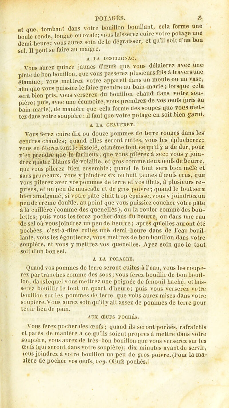 et oue tombant dans votre bouillon bouillant, cela forme une , boule ronde, longue ou ovale; vous laisserez cuire votre poUge une demi-heure; vous aurez soin de le dégraisser, et qu il soit d un bon sel. 11 peut se faire au maigre. A LA DESCLIGNAC. Vous aurez quinze jaunes d’œufs que vous délaierez avec un& pinte de bon bouillon, que vous passerez plusieurs fois à travers une étamine; vous raellrez votre appareil dans un moule ou un vase, afin que vous puissiez le faire prendre au bain-marie ; lorsque cela sera bien pris, vous verserez du bouillon chaud dans votre sou- pière; puis, avec une écumoire,vous prendrez de vos œufs (pris au bain-marie), de manière que cela forme des soupes que vous met- tez dans votre soupière : il faut que votre potage en soit bien garni. A LA GEAUFRET. Vous ferez cuire dix ou douze pommes de terre rouges dans les cendres chaudes; quand elles seront cuites, vous les éplucherez; vous en ôterez tout le rissolé, et même tout ee qu’il y a de dur, pour n’en piiendre que .le farineux, que vous pilerez à sec ; vous y join- drez quatre blancs de volaille, et gros comme deux œufs de betirre, que vous pilerez bien ensemble ; quand le tout sera bien mêlé et sans grumeaux, vous y joindrez six ou huit jaunes d’œufs crus, que vous pilerez avec vos pommes de terre et vos filets, à plusieurs re- prises, et un peu de muscade et de gros poivre ; quand le tout sera bien amalgamé, si votre pâte était trop épaisse, vous y joindriez un peu de crème double, au point que vous puissiez coucher votre pâte à la cuillère (comme des quenelles )> ou la rouler comme des bou- lettes; puis vous les ferez pocher dans du beurre, ou dans une eau de sel où vous joindrez un peu de beuire ; après qu’elles auront été pochées, c’est-à-dire cuites une demi-heure dans de l’eau bouil- lante, vous les égoutterez, vous mettrez de bon bouillon dans votre soupière, et vous y mettrez vos quenelles. Ayez soin que le tout soit d’un bon sel. A LA rOLACRE. Quand vos pommes de terre seront cuites à l’eau, vous les coupe- rez par tranches comme des sous ; vous ferez bouillir de bon bouil- lon, danslequel vous mettrez une poignée de fiuiouil haché, et lais- serez bouillir le tout un quart d’heure; puis vous verserez votre bouillon sur les pommes de terre que vous aurez mises dans votre soupière.'Vous aurez soin qu’il y ait assez de pommes de terre pour tenir lieu de pain. AUX ŒUFS FOCHÉS. Vous ferez pocher des œufs ; quand ils seront pochés, rafraîchis et parés de manièi e à ce qu’ils soient propres à mettre dans votre soupière, vous aurez de très-bon bouillon que vous verserez sur les œufs (qui seront dans votre soupière); dix minutes avant de servir, tous joindrez à votre bouillon un peu de gros poivre. (Pour la ma- Jière de pocher vos œufs, voy, OEufs pochés.!