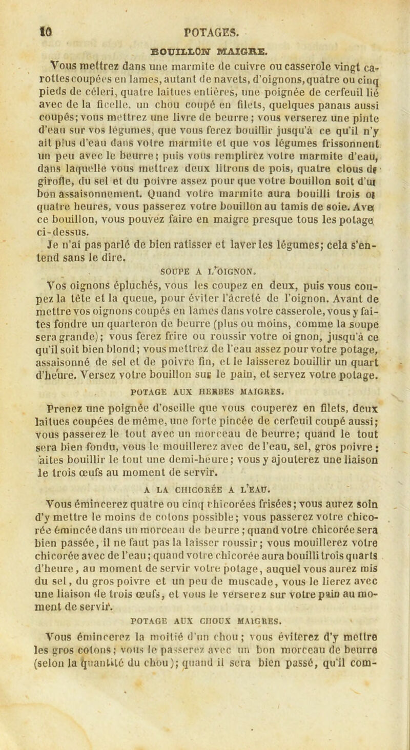 BOUII.I.ON' MAIGRX. Vous mettrez dans une niai mile de cuivre ou casserole vingt ca- rottes coupées en lames,autant de navets, d’oignons,quatre ou cinq pieds de céleri, quatre laitues entières, une poignée de cerfeuil lié avec de la ficelle, un chou coupé en filets, quelques panais aussi coupés; vous mettrez une livre de beurre; vous verserez une pinte d’eau sur vos légumes, que vous ferez bouillir jusqu’à ce qu’il n’y ait plus d’eau dans votre marmite et que vos légumes frissonnent un peu avec le beurre; puis vous remplirez votre marmite d’eau, dans laquelle vous mettrez deux litrons de pois, quatre clous d? girofle, du sel et du poivre assez pour que votre bouillon soit d’ui bon assaisonnement. Quand votre marmite aura bouilli trois oj quatre heures, vous passerez votre bouillon au tamis de soie. Ave; ce bouillon, vous pouvez faire en maigre presque tous les potage, ci-dessus. Je n’ai pas parlé de bien ratisser et laveries légumes; cela s’en- tend sans le dire. SOUPE A l/OlGNON, Vos oignons épluchés, vous les coupez en deux, puis vous cou- pez la tôle et la queue, pour éviter l’àcreté de l’oignon. Avant de mettre vos oignons coupés en lames dans votre casserole, vous y fai- tes fondre un quarteron de beurre (plus ou moins, comme la soupe sera grande); vous ferez frire ou roussir votre oi gnon, jusqu’à ce qu’il soit bien blond; vous mettrez de l’eau assez pour votre potage, assaisonné de sel et de poivre fin, et le laisserez bouillir un quart d’heure. Versez votre bouillon sus le pain, et servez votre potage. POTAGE AUX HERBES MAIGRES. Prenez une poignée d’oseille que vous couperez en filets, deux laitues coupées de môme, une forte pincée de cerfeuil coupé aussi; vous passerez le tout avec un morceau de beurre; quand le tout sera bien fondu, vous le mouillerez avec de l’eau, sel, gros poivre ; ‘ailes bouillir le tout une demi-heure; vous y ajouterez une liaison le trois œufs au moment de servir. A LA CHICORÉE A l’eAU. Vous émincerez quatre ou cinq chicorées frisées; vous aurez soin d’y mettre le moins de cotons possible; vous passerez votre chico- rée émincée dans un morceau de beurre ; quand votre chicorée sera bien passée, il ne faut pas la laisser roussir; vous mouillerez votre chicorée avec de l’eau ; quand votre chicorée aura bouilli trois quarts d’heure, au moment de servir votre potage, auquel vous aurez rais du sel, du gros poivre et un peu de muscade, vous le lierez avec une liaison de trois œufs, et vous le verserez sur votre pa,in au mo- ment de servii*. POTAGE AUX CHOUX MAIGRES. Vous émincerez la moitié d’un chou; vous éviterez d’y mettre les gros cotons; vous le passerez avec un bon morceau de beurre (selon la (pianUté du chou); quand il sera bien passé, qu’il com-