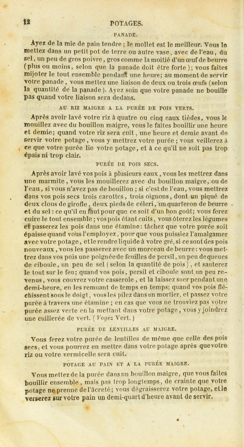 ii PANADE. Ayez de la mie de pain tendre ; le mollet est le meilleur. Vous 1© mettez dans un petit pot de terre ou autre vase, avec de l’eau, du sel, un peu de gros poivre, gros comme la moitié d’un œuf de beurre (plus ou moins, selon que la panade doit être forte ); vous faites mijoter le tout ensemble pendarft une heure; au moment de servir votre panade, vous mettez une liaison de deux ou trois œufs (selon la quantité de la panade ). Ayez soin que voire panade ne bouille pas quand votre liaison sera dedans. AU BIZ MAIGRE A LA PURÉE DE POIS VERTS. Après avoir lavé votre riz à quatre ou cinq eaux tièdes, vous le mouillez avec du bouillon maigre, vous le faites bouillir une heure et demie; quand votre riz sera cuit, une heure et demie avant de servir votre potage, vous y mettrez votre purée ; vous veillerez à , ce que votre purée lie votre potage, et à ce qu’il ne soit pas trop épais ni trop clair. PURÉE DE POIS SECS. Après avoir lavé vos pois à plusieurs eaux, vous les mettrez dans «ne marmite, vous les mouillerez avec du bouillon maigre, ou de l’eau, si vous n’avez pas de bouillon ; si c’est de l’eau, vous mettrez dans vos pois secs trois carottes, trois oignons, dont un piqué de deux clous de girofle, deux pieds de céleri, un quarteron de beurre et du sel : ce qu’il en faut pour que ce soit d’un bon goût; vous ferez cuire le tout ensemble ; vos pois étant cuits, vous ôterez les légumes et passerez les pois dans une étamine: tâchez que votre purée soit épaisse quand vous l’employez, pour que vous puissiez l’amalgamer avec votre potage, elle rendre liquide à votre gré, si ce sont des pois nouveaux, vous les passerez avec un morceau de beurre: vous met- trez dans vos pois une poignée de feuilles de persil, un peu dequeues de ciboule, un peu de sel (selon la quantité de pois), et sauterez le tout sur le feu; quand vos pois, persil et ciboule sont un peu re- venus, vous couvrez votre casserole , et la laissez suer pendant une demi-heure, en les remuant de temps en temps; quand vos pois flé- chissent sous le doigt, vous les pilez dans un mortier, et passez votre purée à travers une étamine ; en cas que vous ne trouviez pas votre purée assez verte en la mettant dans votre potage, vous y joindrez une cuillerée de vert. ( Voyez Vert. ) PURÉE DE LENTILLES AU MAIGRE. Vous ferez votre purée de lentilles de même que celte des pois secs, et vous pourrez en mettre dans votre potage après que votre riz ou votre vermicelle sera cuit. POTAGE AU PAIN ET A LA PURÉE MAIGRE. Vous mettez de la purée dans un bouillon maigre, que vous faites bouillir ensemble , mais pas trop longtemps, de crainte que votre potage ne prenne deTâcreté; vous dégraisserez votre potage, elle verserez sur votre pain un demi-quart d’heure avant de servir,