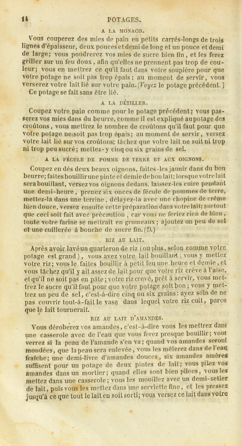 A LA MONACO. Vous couperez des mies de pain en petits carrés-longs de trois lignes d’épaisseur, deux pouces et demi de long et un pouce et demi de large; vous poudrerez vos mies de sucre bien fin , et les ferez griller sur un feu doux, afin qu’elles ne prennent pas trop de cou- leur; vous en mettrez ce qu’il faut dans votre soupière pour que votre potage ne soit pas trop épais ; au moment de servir, vous verserez votre lait lié sur votre pain.(roj/cz le potage précédent. ) Ce potage se fait sans être lié. A LA DÉTILIÆR. Coupez votre pain comme pour le potage précédent; vous pas- serez vos mies dans du beurre, comme il est expliqué aupolage des croûtons, vous mettrez le nombre de croûtons qu’il faut pour que votre potage ne^soit pas trop é«pais; au moment de servir, versez votre lait lié sur vos croûtons; tâchez que votre lait ne soit ni trop ni trop peu sucré; mettez-y cinq ou six grains de sel. A LA FÉCULE DE POMME DE TERRE ET AUX OIGNONS. Coupez en dés deux beaux oignons, faites-les jaunir dans du bon beurre; faitesbouillirune pinte et demie de bon lait; lorsque votre lait sera bouillant, versezvos oignons dedans, laissez-les cuire pendant une demi-heure, prenez six onces de fécule de pommes do terre, mettez-la dans une terrine, délayez-la avec une chnpine de crème bien douce, versez ensuite cette préparation dans votre lait; surtout que ceci soit fait avec précmition , car vous ne feriez rien de bien , toute votre farine se mettrait en grumeaux; ajoutez un peu do sel ot une cuillerée à bouche de sucre fin. (D.) RIZ AU LAIT. Après avoir lavéun quarteron de riz (ou plus, selon comme votre potage est grand), vous avez votre lait bouillaiH. ; vous y mettez votre riz; vous le faites bouillir à petit feu une heure et demie, et vous tâchez qu’il y ait assez de lait pour que votre riz crève à l’aise, et qu’il ne soit pas en pâle ; votre riz crevé, prêt à servir, vous met- trez le sucre qu’il faut pour que votre potage soit bon ; vous y met- trez un peu de sel, c’est-à-dire cinq ou six grains; ayez soin de ne pas couvrir lout-à-fail le vase dans lequel votre riz cuit, parce que le lait tournerait. RIZ AU LAIT d’amandes. Vous déroberez vos amandes, c’est-à-dire vous les mettrez dans une casserole avec do l’eau que vous ferez presque bouillir; vous verrez si la peau de l’amande s’en va ; quand vos amandes seronl mondées, que la peau sera enlevée, vous les mêlerez dans de 1 eau fraîche; une demi-livre d’amandes douces, six amandes araôreâ suffisent pour un potage de deux pintes de lait; vous pilez vos amandes dans un mortier; quand elles sont bien pilées, vous les mettez dans une casserole; vous les mouillez avec un demi-setier de lait, puis vous les mettez dans une serviette fine, et les pressez jusqu’à ce que tout le lait eu soit sorti; vous versez ce lait dans votre