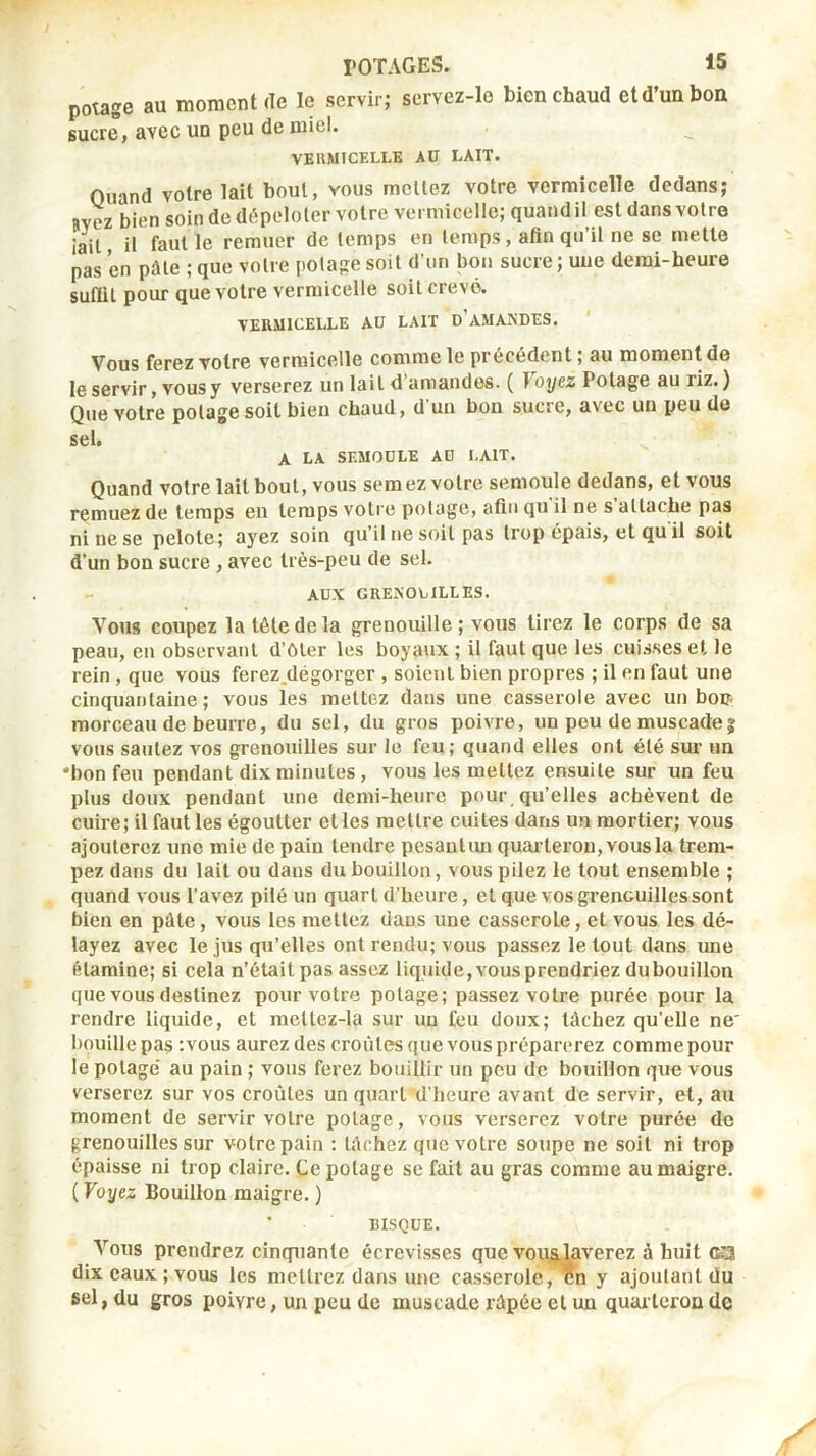 potage au moment de le servir; servez-lo bien chaud et d’un bon sucre, avec un peu de miel. VEUMICELLB AU LAIT. Quand votre lait bout, vous mêliez votre vermicelle dedans; Rvez bien soin de dépololer votre vermicelle; quand il est dans voire iail il fent le remuer de temps en temps, afin qu il ne se mette pas en pâle ; que votre potage soit d’un bon sucre; une demi-heure suffit pour que votre vermicelle soit crevé. VERMICELLE AU LAIT o’AMANDES. Vous ferez votre vermicelle comme le precedent, au moment de le servir, vous y verserez un lait d’amandes. ( f oyez Potage au riz. ) Que votre potage soit bien chaud, d'un bon sucre, avec un peu de sd* A LA SEMOULE AU LAIT. Quand votre lait bout, vous semez votre semoule dedans, et vous remuez de temps en temps votre potage, afin qu'il ne s’attache pas ni ne se pelote; aj^ez soin qu’il ne soit pas trop épais, et qu il soit d’un bon sucre , avec très-peu de sel. AUX GRENOUILLES. Vous coupez la tête de la grenouille ; vous tirez le corps de sa peau, en observant d’Oler les boyaux ; il faut que les cuisses et le rein , que vous ferez.dégorger , soient bien propres ; il en faut une cinquantaine; vous les mettez dans une casserole avec un bop morceau de beurre, du sel, du gros poivre, un peu de muscade| vous sautez vos grenouilles sur le feu; quand elles ont été sur un •bon feu pendant dix minutes, vous les mettez ensuite sur un feu plus doux pendant une demi-heure pour qu’elles achèvent de cuire; il faut les égoutter elles mettre cuites dans un mortier; vous ajouterez une mie de pain tendre pesanlim quar teron, vous la trem- pez dans du lait ou dans du bouillon, vous pilez le tout ensemble ; quand vous l’avez pilé un quart d’heure, et que vos grenouilles sont bien en pâte, vous les mettez dans une casserole, et vous les dé- layez avec le jus qu’elles ont rendu; vous passez le tout dans une élaraine; si cela n’était pas assez liquide, vous prendriez du bouillon que vous destinez pour votre potage; passez votre purée pour la rendre liquide, et raellez-la sur un feu doux; tâchez qu’elle ne' bouille pas ;vous aurez des croûtes que vous préparerez comme pour le potage’ au pain ; vous ferez bouillir un peu de bouillon que vous verserez sur vos croûtes un quart d’heure avant de servir, et, au moment de servir votre potage, vous verserez votre purée de grenouilles sur votre pain : tâchez que votre soupe ne soit ni trop épaisse ni trop claire. Ce potage se fait au gras comme au maigre. ( Voyez Bouillon maigre. ) * BISQUE. Vous prendrez cinquante écrevisses que voujüaverez à huit (K3 dix eaux ; vous les mettrez dans une casserole, en y ajoutant du sel, du gros poivre, un peu de muscade râpée cl un quaiterou de