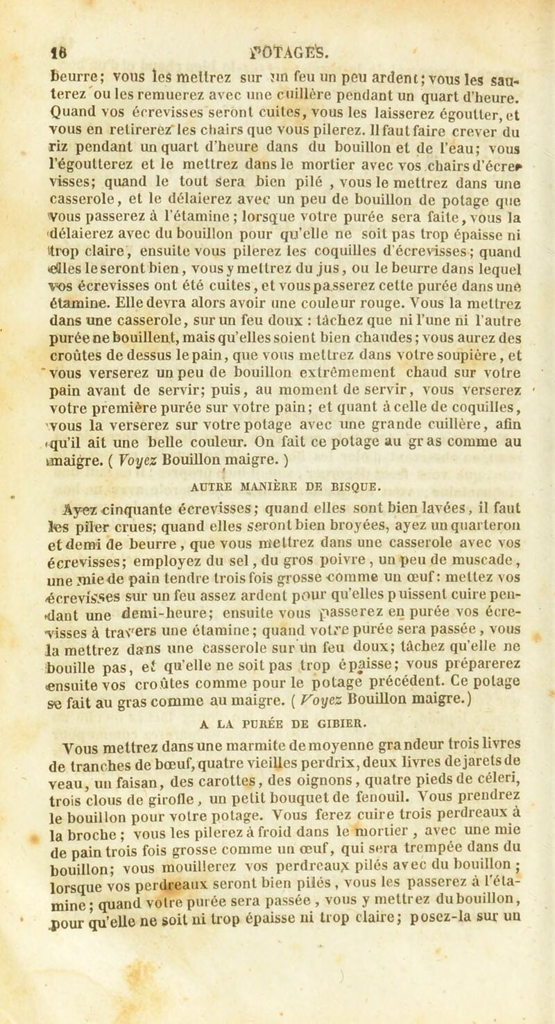 beurre; vous îeâ meltrez sur îin feu un peu ardent; vous les sau- terez'ou les remuerez avec une cuillère pendant un quart d’heure. Quand vos écrevisses seront cuites, vous les laisserez égoutter, et vous en retirerez les chairs que vous pilerez. 11 faut faire crever du riz pendant un quart d’heure dans du bouillon et de l’eau; vous l’égoutterez et le mettrez dans le mortier avec vos chairs d’écre^ visses; quand le tout sera bien pilé , vous le mettrez dans une casserole, et le délaierez avec un peu de bouillon de potage que 'VOUS passerez à l’étamine; lorsque votre purée sera faite, vous la 'délaierez avec du bouillon pour qu’elle ne soit pas trop épaisse ni itix)!) claire , ensuite vous pilerez les coquilles d’écrewsses ; quand «aies le seront bien, vous y meltrez du jus, ou le beurre dans lequel vos écrevisses ont été cuites, et vous passerez cette purée dans une étamine. Elle devra alors avoir une couleur rouge. Vous la mettrez dans une casserole, sur un feu doux : léchez que ni l’une ni l’autre purée ne bouillent, mais qu’elles soien t bien chaudes ; vous aurez des croûtes de dessus le pain, que vous meltrez dans votre soupière, et 'vous verserez un peu de bouillon extrêmement chaud sur A'olre pain avant de servir; puis, au moment de servir, vous verserez votre première purée sur votre pain; et quant à celle de coquilles, 'VOUS la verserez sur votre potage avec une grande cuillère, afin .qu’il ait une belle couleur. On fait ce potage au gras comme au unaigre. ( Voyez Bouillon maigre. ) AUTRE MANIÈRE DE BISQUE. Ayez cinquante écrevisses; quand elles sont bien lavées, il faut les piler crues; quand elles seront bien broyées, ayez un quarteron et demi de beurre, que vous mettrez dans une casserole avec vos écrevisses; employez du sel, du gros poivre , un peu de muscade, une jniede pain tendre trois fois grosse comme un œuf ; mettez vos ^crevîS5es sur un feu assez ardent pvour qu’elles puissent cuire peii- •dant une demi-heure; ensuite vous passerez en purée vos écre- visses à travers une étamine ; quand votve purée sera passée, vous la mettrez dans une casserole sur ün feu doux; léchez qu’elle ne bouille pas, eî qu’elle ne soit pas trop épaisse; vous préparerez «nsuite vos croûtes comme pour le potage précédent. Ce potage se fait au gras comme au maigre. ( royez Bouillon maigre. ) A LA PURÉE DE GIBIER. Vous mettrez dans une marmite de moyenne grandeur trois livres de tranches de bœuf, quatre vieilles perdrix, deux livres de jarets de veau, un faisan, des carottes, des oignons, quatre pieds de céleri, trois clous de girofle, un petit bouquet de fenouil. Vous prendrez le bouillon pour votre potage. Vous ferez cuire trois perdreaux û la broche ; vous les pilerez à froid dans le mortier , avec une mie de pain trois fois grosse comme un œuf, qui sera trempée dans du bouillon; vous mouillerez vos perdreaux pilés avec du bouillon ; lorsque vos perdreaux seront bien pilés , vous les passerez à l’éta- mine ; quand votre purée sera passée , vous y mettrez du bouillon, pour qu’elle ne soit ni trop épaisse ni trop claire; posez-la sur uu