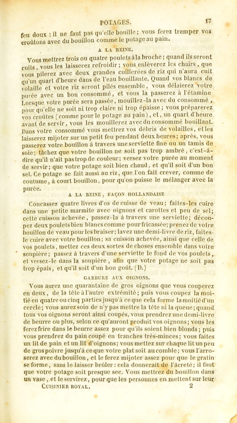 feu doux : il ne faut pas qu’elle bouille; vous ferez tremper vos croûtons avec du bouillon comme le potage au pain. A LA REINE. Vous mettrez trois ou quatre pouletsàlabroche; quand lisseront cuits, vous les laisserez refroidir; vous enlèverez les chairs , que vous nilerez avec deux grandes cuillerées de riz qui n’aura cuit ou’un quart d’heure dans de l’eau houillante. Quand vos blancs de volaille et votre riz seront pilés ensemble, vous délaierez votre purée avec un bon consommé, et vous la passerez à l’étamine Lorsque votre purée sera passée, mouillez-la avec du consommé , pour qu’elle ne soit ni trop claire ni trop épaisse ; vous préparerez vos croûtes ( comme pour le potage au pain ), et, un quart d’heure avant de servir, vous les mouillerez avec du consommé bouillant. Dans votre consommé vous mettrez vos débris de volailles, et les laisserez mijoter sur un petit feu pendant deuxheuies; apiès, vous passerez votre bouillon à travers une serviette fine ou un tamis de soie; tâchez que votre bouillonne soit pas trop ambré, cest-à- dire qu’il n’ait pas trop de couleur; versez votre purée au moment de servir ; que votre potage soit bien chaud, et qu il soit d un bon sel. Ce potage se fait aussi au riz, que l’on fait crever, comme de coutume, à court bouillon, pour qu’on puisse le mélanger avec la purée. A LA REINE , FAÇON HOLLANDAISE Concasser quatre livres d’os de cuisse de veau; faites-les cuire dans une petite marmite avec oignons et carottes et peu de sel; cette cuisson achevée, passez-la à travers une serviette; décou- pez deuxpouletsbien blancscomme pourfricassée; prenez de votre bouillon de veau pour les braiser; lavez une demi-livre de riz, failes- le cuire avec votre bouillon; sa cuisson achevée, ainsi que celle de vos poulets, mettez ces deux sortes de choses ensemble dans votre soupière; passez à travers d’une serviette le fond de vos poulets, et versez-le dans la soupière , afin que votre potage ne soit pas trop épais, et qu’il soit d’un bon goût. (D.) GARBURE AUX OIGNONS. 'N'^ous aurez une quarantaine de gros oignons que vous couperez en deux, de la tête àl’autre extrémité ; puis vous coupez la moi- tié en quatre ou cinq parties jusqu’à ce que cela forme la moitié d’un cercle; vous aurez soin de n’y pas mettre la tète ni la queue; quand tous vos oignons seront ainsi coupés, vous prendrez une demi-livre de beurre ou plus, selon ce qu’auront produit vos oignons ; vous les ferez frire dans le beurre assez pour qu’ils soient bien blonds; puis vous prendrez du pain coupé en tranches très-minces; vous faites un lit de pain et un lit d’oignons ; vous mettez sur chaque lit un peu de gros poivre jusqu’à ce que votre platsoit au comble; vous l’arro- serez avec du bouillon, et le ferez mijoter assez pour que le gratin se forme, sans le laisser brûler : cela donnerait de ràcrcté; il faut que votre potage soit presque sec. Vous mettrez du bouillon dans un vase, et le servirez, pour que les personnes en mettent sur leur Cuisinier royal, 2