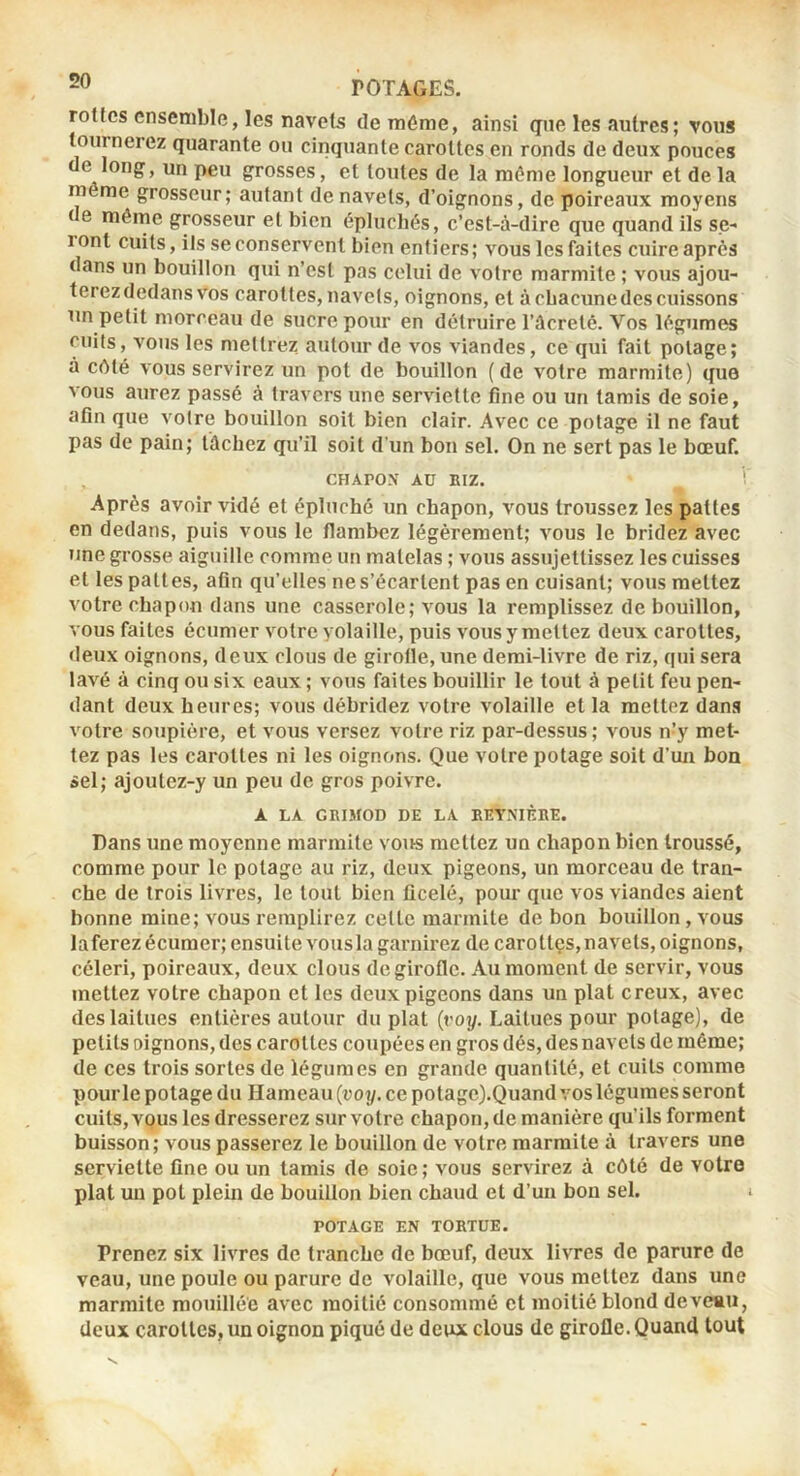 rottcs ensemble, les navets de même, ainsi gne les autres ; vous tourneiez quarante ou cinquante carottes en ronds de deux pouces de long, un peu grosses, et toutes de la môme longueur et de la môme grosseur; autant de navets, d’oignons, de poireaux moyens de même grosseur et bien épluchés, c’est-à-dire que quand ils se- lont cuits, ils se conservent bien entiers; vous les faites cuire après dans un bouillon qui n’est pas celui de votre marmite ; vous ajou- terez dedans vos carottes, navets, oignons, et à chacune des cuissons un petit morceau de sucre pour en détruire l’ûcreté. Vos légumes cuits, vous les mettrez autour de vos viandes, ce qui fait potage; à côté vous servirez un pot de bouillon (de votre marmite) que vous aurez passé à travers une serviette fine ou un tamis de soie, afln que votre bouillon soit bien clair. Avec ce potage il ne faut pas de pain; tâchez qu’il soit d'un bon sel. On ne sert pas le bœuf. CHAPON AU BIZ. ! Après avoir vidé et épluché un chapon, vous troussez les pattes en dedans, puis vous le flambez légèrement; vous le bridez avec une grosse aiguille comme un matelas ; vous assujettissez les cuisses et les pattes, afin qu’elles ne s’écartent pas en cuisant; vous mettez votre chapon dans une casserole; vous la remplissez de bouillon, vous faites écumer votre volaille, puis vous y mettez deux carottes, deux oignons, deux clous de girolle, une demi-livre de riz, qui sera lavé à cinq ou six eaux ; vous faites bouillir le tout à petit feu pen- dant deux heures; vous débridez votre volaille et la mettez dans votre soupière, et vous versez votre riz par-dessus ; vous n’y met- tez pas les carottes ni les oignons. Que votre potage soit d’un bon sel; ajoulez-y un peu de gros poivre. A LA GRIJfOD DE LA EETNIÈBE. Dans une moyenne marmite vous mettez un chapon bien troussé, comme pour le potage au riz, deux pigeons, un morceau de tran- che de trois livres, le tout bien ficelé, pour que vos viandes aient bonne mine; vous remplirez celle marmite de bon bouillon, vous laferez écumer; ensuite vousla garnirez de carollçs,navels, oignons, céleri, poireaux, deux clous de girofle. Au moment de servir, vous mettez votre chapon et les deux pigeons dans un plat creux, avec des laitues entières autour du plat {voy. Laitues pour potage), de petits oignons, des carottes coupées en gros dés, des navets de même; de ces trois sortes de légumes en grande quantité, et cuits comme pour le potage du Hameau {voy. ce potage).Quand vos légumes seront cuits, vous les dresserez sur votre chapon, de manière qu’ils forment buisson; vous passerez le bouillon de votre marmite à travers une serviette fine ou un tamis de soie ; vous servirez à côté de votre plat un pot plein de bouillon bien chaud et d’un bon sel. POTAGE EN TORTUE. Prenez six livres de tranche de bœuf, deux livres de parure de veau, une poule ou parure de volaille, que vous mettez dans une marmite mouillée avec moitié consommé et moitié blond de veau, deux carottes, un oignon piqué de deux clous de girofle. Quand tout