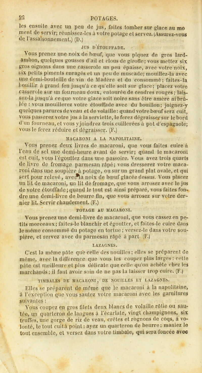 les ensuite avec un peu de jus, faites tomber sur glace au rao ment de servir; réunissez-les à votre potage et servez. (Assurez-vous de l’assaisonnement.) (D.) J DS d’jétouffade. Vous prenez une noix de bœuf, que vous piquez de gros lard- ambon, quelques gousses d’ail et clous de girofle; vous mettez six gros oignons dans une casserole un peu épaisse, avec votre noix, six petits piments enragés et un peu de muscade; mouillez-la avec une demi-bouteille de vin de Madère et du consommé; faites-la bouillir à grand fou jusqu’à ce qu’elle soit sur glace; placez votre casserole sur un fourneau doux, entourée de cendres rouges; lais- Süz-la jusqu’à ce que votre glace soit noire sans être amère ni brû- lée : vous mouillerez votre étouffade avec du bouillon; joignez-y quelques parures devenu et de volaille: quand votre bœuf sera cuit, vous passerez votre jus à la serviette, le ferez dégraisser sur le bord d’un fourneau, et vous yjoindrez trois cuillerées à pot d’espagnole; vous le ferez réduire et dégraisser. (F.) ♦ MACABONI A LA NAPOLITAINE. Vous prenez deux livres de macaroni, que vous faites cuire à l’eau de sel une demi-heure avant de servir; quand le macaroni est cuit, vous l’égouttez dans une passoire. Vous avez trois quarts de livre de fromage parmesan râpé; vous dresserez votre maca- roni dans une soupière à potage, ou sur un grand plat ovale, et qui sert pour relevé, avei^a noix de bœuf glacée dessus. Vous placez un lit de macaroni, un lit de fromage, que vous arrosez avec le jus de votre étouffade; quand le tout est ainsi préparé, vous faites fon- dre une demi-livre de beurre fin, que vous arrosez sur votre der- nier lit. Servir chaudement. (F.) POTAGE AU MACAEOM. Vous prenez une demi-livre de macaroni, que vous cassez en pe- tits morceaux; faites-le blanchir et égoutter, et faites-le cuire dans le même consommé du potage en tortue ; versez-le dans votre sou- pière, et servez avec du parmesan râpé à part (F-) LAZAGNES. C’est la môme pâte qu'e celle des nouilles ; elles se préparent de même, avec la différence que vous les coupez plus larges: cette pâle est meilleure et plus délicate (|ue celle, qu’on achète chez les marchands; U faut avoir soin de no pas lu laisser trop cuire. (F.) TI.MBALES DE MACAUOM, DE NOUILLES ET LAZAGNE.S. Elles se préparent de même que le macaroni à la napolitaine, à l’exception que vous sautez votre macaroni avec les garnitures suivantes: Vous coupez en gros filets deux blancs de volaille rôtie ou sau- tée, qn quarteron de langues à l’écarlate, vingt champignons, six truffes, une gorge de riz de veau, crêtes et rognons de coqs, à vo- lonté, le tout cuità point : ayez un quarteron de beurre ; maniez le tout ensemble, et versez dans votre timbale, qui sera foncée avec