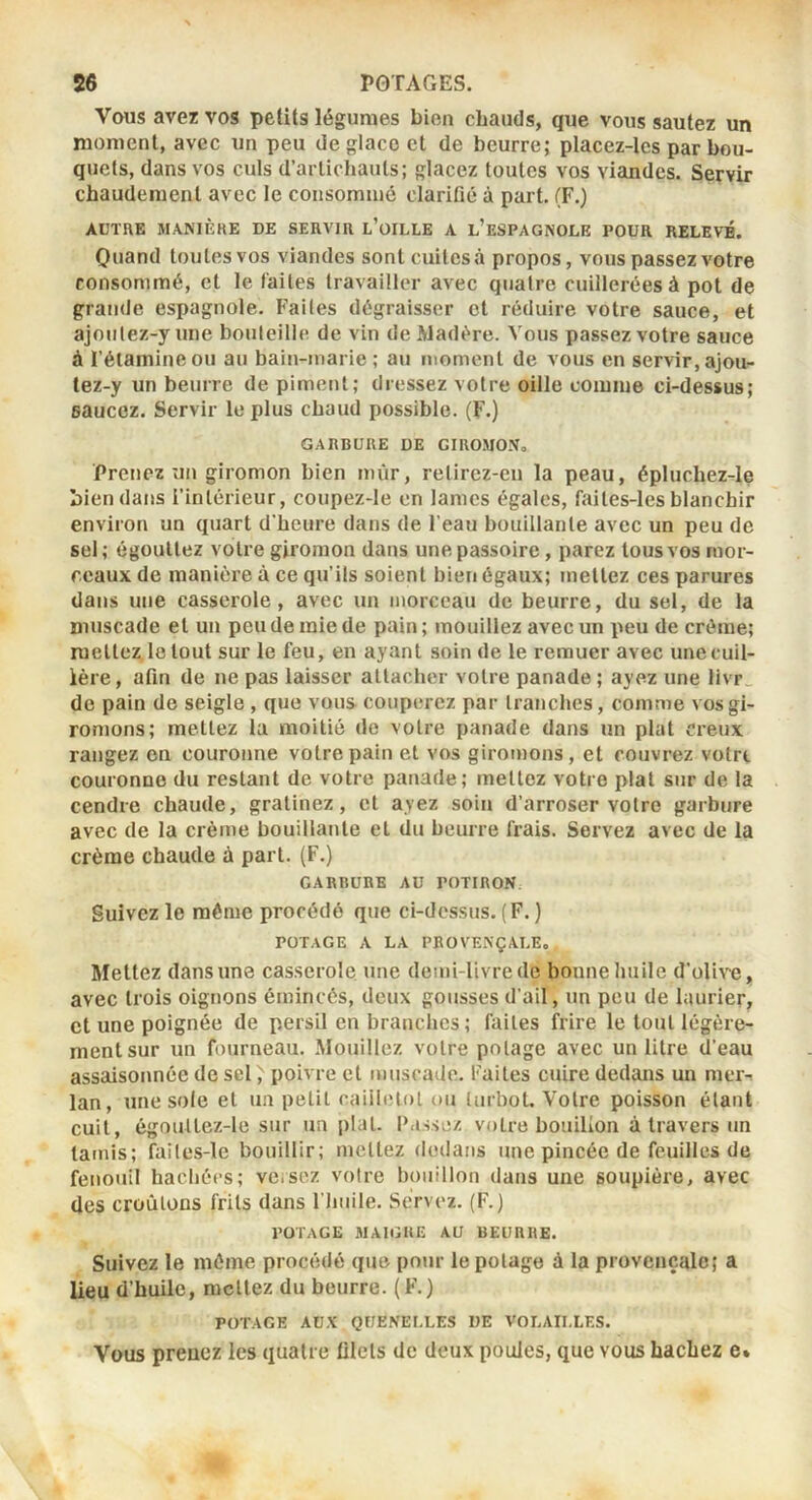 Vous avez vos petits légumes bien chauds, que vous sautez un moment, avec un peu de glace et de beurre; placez-lcs par bou- quets, dans vos culs d’artichauts; glacez toutes vos viandes. Servir chaudement avec le consommé clarifié à part. (F.) AUTHE MANIÈKE DE SERVIR l’üILLE A l’eSPAGNOLE POUR RELEVÉ. Quand toutes vos viandes sont cuites à propos, vous passez votre consommé, et le faites travailler avec quatre cuillerées à pot de grande espagnole. Faites dégraisser et réduire votre sauce, et ajoiitez-yune bouteille de vin de Madère. Vous passez votre sauce à ï’éiamineou au bain-marie; au moment de vous en servir,ajou- lez-y un beurre de piment; dressez votre oille comme ci-dessus; saucez. Servir le plus chaud possible. (F.) GARBURE DE GIROMO.V, Prenez un giromon bien mûr, relirez-cii la peau, épluchez-le bien dans l’intérieur, coupez-le en lames égales, faites-les blanchir environ un quart d'heure dans de l’eau bouillante avec un peu de sel ; égouttez votre giromon dans une passoire, parez tous vos mor- ceaux de manière à ce qu’ils soient bien égaux; mettez ces parures dans une casserole, avec un morceau de beurre, du sel, de la muscade et un peu de mie de pain ; mouillez avec un peu de crème; mettez le tout sur le feu, en ayant soin de le remuer avec une cuil- lère , afin de ne pas laisser attacher votre panade ; ayez une livr_ de pain de seigle , que vous couperez par tranches, comme vosgi- ronions; mettez la moitié de votre panade dans un plat creux rangez en couronne votre pain et vos giromons, et couvrez votre couronne du restant de votre panade; mettez votre plat sur de la cendre chaude, gratinez, et ayez soin d’arroser votre garbure avec de la crème bouillante et du beurre frais. Servez avec de la crème chaude à part. (F.) GARBURE AU POTIRON. Suivez le même procédé que ci-dessus. (F. ) POTAGE A LA PROVENÇALE, Mettez dans une casserole une demi-livre de bonne huile d’olive, avec trois oignons émincés, deux gousses d'ail, un peu de laurier, et une poignée de persil en branches ; faites frire le tout légère- ment sur un fourneau. Mouillez votre potage avec un litre d’eau assaisonnée de sel, poivre et muscade, faites cuire dedans un mer-, lan, une sole et un petit caiilelol ou turbot. Votre poisson étant cuit, égouttez-le sur un plat. Passez votre bouilion à travers un tamis; faites-le bouillir; mettez dedans une pincée de feuilles de fenouil hacliécs; veisez voire bouillon dans une soupière, avec des croûtons frits dans l’huile. Servez. (F.) POTAGE SIAIGKE AU BEURRE. Suivez le môme procédé que pour le potage à la provençale; a lieu d’huile, mettez du beurre. (F.) POTAGE AUX QUENELLES UE VOLAILLES. Vous prenez les quatre filets de deux poules, que vous hachez e%