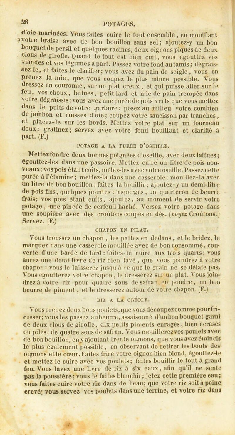 d oie inarinées. Vous faites cuire le tout ensemble, en mouillant votre braise avec de bon bouillon sans sel; ajoutez-y un bon bouquet de persil et quelques racines, deux oignons piqués de deux clous de girofle. Quand le tout est bien cuit, vous égouttez vos viandes et vos légumes à part. Passez votre fond au tamis ; dégrais- sez-le, et faites-le clarifier; vous avez du pain de seigle , vous en prenez la mie, que vous coupez le plus mince possible. Vous dressez en couronne, sur un plat creux, et qui puisse aller sur le feu, vos choux, laitues, petit lard et mie de pain trempée dans votre dégraissis; vous avez une purée de pois verts que vous mettez dans le puits de votre garbure; posez au milieu votre combien de jambon et cuisses d’oie ; coupez votre saucisson par tranches, et placez-le sur les bords. Mettez votre plat sur un fourneau doux; gratinez; servez avec votre fond bouillant et clarifié à part. (F.) POTAGE A LA PUREE d’oSEILLE. Mettez fondre deux bonnes poignées d’oseille, avec deux laitues; êgouttez-les dans une passoire. Mettez cuire un litre de pois nou- veaux; vos pois étant cuits, mêlez-les avec votre oseille. Passez cette purée àl’étamine; mettez-la dans une casserole; mouillez-la avec un litre de bon bouillon; faites Ta bouillir; ajontez-y un demi-litre de pois fins, quelques pointes d’asperge.s , un quarteron de beurre frais; vos pois étant cuits, ajoutez, au moment de servir votre potage , une pincée de cerfeuil haché. Versez votre potage dans une soupière avec des croûtons coupés en dés. {voyez Croûtons.) Servez. (F.) CHAPON EN PILAU. Vous troussez un chapon , les pattes en dedans , et le bridez, le marquez dans une casserole mouillée avec de bon consommé, cou- verte d’une barde de lard : faites-le cuire aux trois quarts; vous aurez une domi-livre de riz bien lavé , que vous joindrez à votre chapo-, ; vous le laisserez jusqu’à ce que le grain ne se délaie pas. Vous égoutterez votre chapon , le dresserez sur un plat. Vous join- drez à votre riz pour quaire sous de safran en poudre, un bon beurre de piment , et le dresserez autour de votre chapon. (F.) RIZ A LA CRÉOLE. Vousprenez deuxboiis poulets,que vousdécoupezcomme pourfri- Cüsser; VOUS les passez aubeurre, assaisonné d’un bon bouquet garni de deux clous de girofle, dix petits piments enragés, bien écrasés ou pilés, de quatre sous de safran. Vous mouillerez vos poulets avec de bon bouillon, eny ajoutant trente oignons, que vous avez émincis le plus également possible, en observant de retirer les bouts des oignons et le cœur. Faites frire votre oignon bien blond, égouttez-le et mettez-le cuire avec vos poulets; faites bouillir le tout à grand feu. Vous lavez une livre de riz à six eaux, afin qu’il ne sente pas la poussière ; vous le faites blanchir; jetez cette première eau; vous faites cuire votre riz dans de l’eau; que votre riz soit à peine crevé: vous servez vos poulets dans une terrine, et votre riz dans