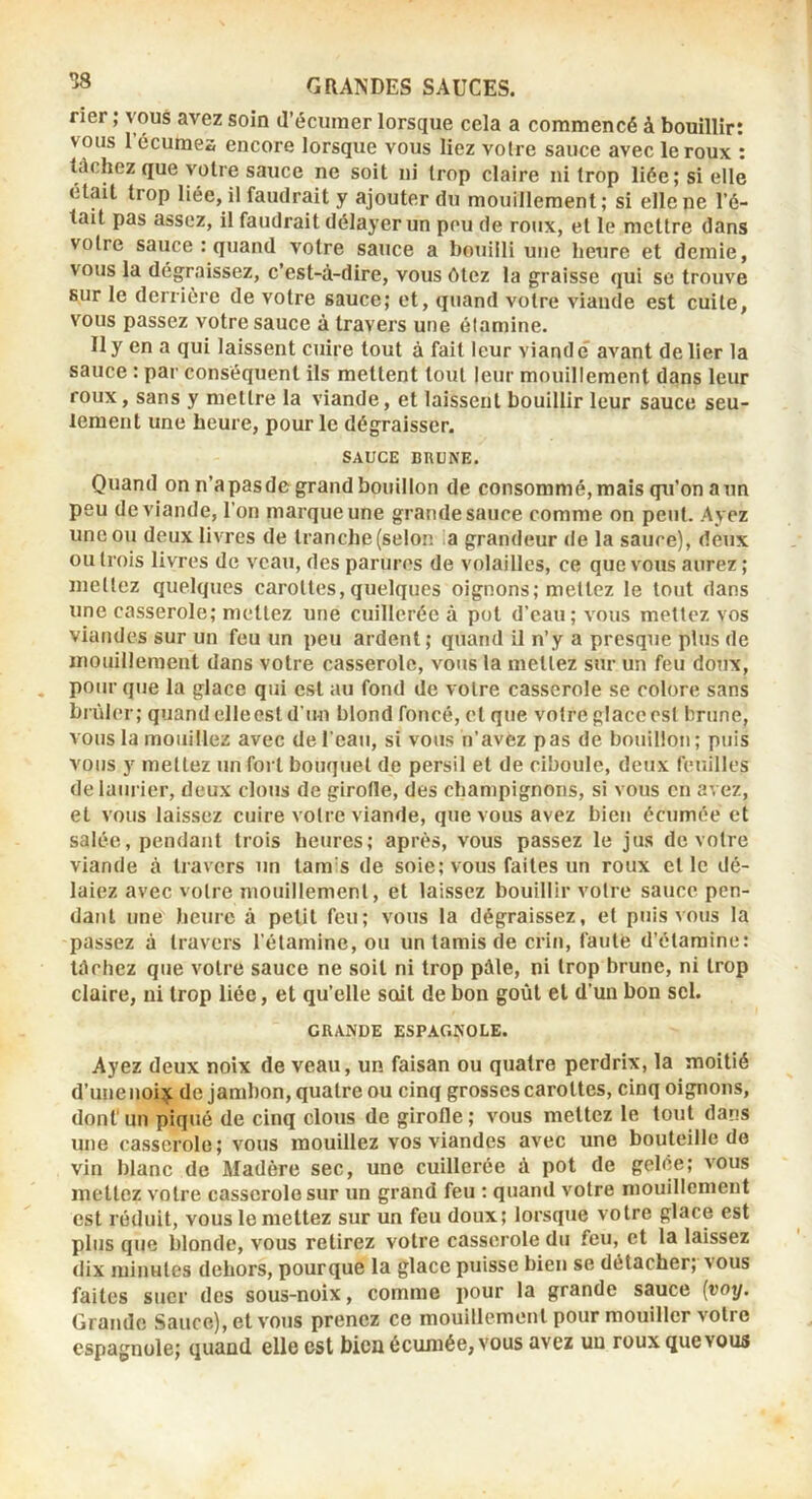 rier ; vous avez soin d’éciimer lorsque cela a commencé à bouillir: vous reçûmes encore lorsque vous liez votre sauce avec le roux : tâchez que votre sauce ne soit ni trop claire ni trop liée; si elle était trop liée, il faudrait y ajouter du mouillement; si elle ne l’é- tait pas assez, il faudrait délayer un pou de roux, et le mettre dans votre sauce : quand votre sauce a bouilli une heure et demie, vous la dégraissez, c’est-à-dire, vous ôtez 1a graisse qui se trouve sur le derrière de votre sauce; et, quand votre viande est cuite, vous passez votre sauce à travers une étamine. Il y en a qui laissent cuire tout à fait leur viande avant de lier la sauce : par conséquent ils mettent tout leur mouillement dans leur roux, sans y mettre la viande, et laissent bouillir leur sauce seu- lement une heure, pour le dégraisser. SAUCE BRUNE. Quand on n’apasde grand bouillon de consommé, mais qu’on a un peu de viande, l’on marque une grande sauce comme on peut. Ayez une ou deux livres de tranche (selon a grandeur de la sauce), deux ou trois livres de veau, des parures de volailles, ce que vous aurez; mettez quelques carottes, quelques oignons; mettez le tout dans une casserole; mettez une cuillerée à pot d’eau; vous mettez vos viandes sur un feu un peu ardent; quand il n’y a presque plus de mouillement dans votre casserole, vous la mettez sur un feu doux, pour que la glace qui est au fond de votre casserole se colore sans brûler; quand elleest d’un blond foncé, et que votre glace est brune, vous la mouillez avec de l’eau, si vous n’avez pas de bouillon; puis vous y mettez un fort bouquet de persil et de ciboule, deux feuilles de laurier, deux clous de girofle, des champignons, si vous en avez, et vous laissez cuire votre viande, que vous avez bien écumée et salée, pendant trois heures; après, vous passez le jus de votre viande à travers un tam’s de soie; vous faites un roux et le dé- laiez avec votre mouillement, et laissez bouillir votre sauce pen- dant une heure à petit feu; vous la dégraissez, et puis vous la passez à travers l’étamine, ou un tamis de crin, faute d’étamine: tâchez que votre sauce ne soit ni trop pâle, ni trop brune, ni trop claire, ni trop liée, et qu’elle soit de bon goût et d’un bon sel. GRANDE ESPAGÎiOLE. Ayez deux noix de veau, un faisan ou quatre perdrix, la moitié d’une noi^ de jambon, quatre ou cinq grosses carottes, cinq oignons, dont'un piqué de cinq clous de girofle; vous mettez le tout dans une casserole; vous mouillez vos viandes avec une bouteille de vin blanc de Madère sec, une cuillerée à pot de gelée; vous mettez votre casserole sur un grand feu : quand votre mouillement est réduit, vous le mettez sur un feu doux; lorsque votre glace est plus que blonde, vous retirez votre casserole du feu, et la laissez dix minutes dehors, pourque la glace ptiisse bien se détacher; vous faites suer des sous-noix, comme pour la grande sauce {voy. Grande Sauce), et vous prenez ce mouillement pour mouiller votre espagnole; quand elle est bien écumée, vous avez un roux que vous