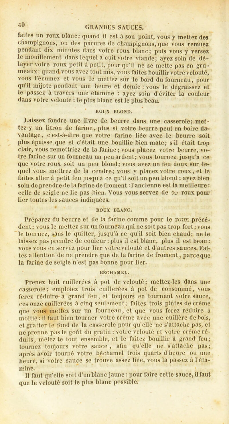 faites un roux ulanc; quand il est à son point, vous y mettez des cEarapignons, ou des parures de champignons, que vous remuez pendant dix minutes dans votre roux blanc; puis vous y versez le mouillement dans lequel a cuit votre viande; ayez soin de dé- layer votre roux petit à petit, pour qu’il ne se mette pas en gru- meaux ; quand vous avez tout mis, vous faites bouillir votre velouté, vous l’écumez et vous le mettez sur le bord du fourneau, pour qu’il mijote pendant une heure et demie : vous le dégraissez et le passez à travers une étamine : ayez soin d’éviter la couleur dans votre velouté : le plus blanc est le plus beau. ‘ ROUX BLOND. Laissez fondre une livre de beurre dans une casserole; met- tez-y un litron de farine, plus si votre beurre peut en boire da- vantage, c’est-à-dire que votre farine liée avec le beurre soit plus épaisse que si c’était une bouillie bien mate; s'il était trop clair, vous remettriez de la farine ; vous placez votre beurre, vo- tre farine sur un fourneau un peu ardent; vous tournez jusqu’à ce que votre roux soit un peu blond; vous avez un feu doux sur le- quel vous mettrez de la cendre; vous y placez votre roux, et le faites aller à petit feu jusqu'à ce qu’il soit un peu blond : ayez bien soin de prendre de la farine de froment : l’ancienne est la meilleure : celle de seigle ne lie pas bien. Vous vous servez de cv roux pour lier toutes les sauces indiquées. ROrX BLANC. Préparez du beurre et de la farine comme pour le roux précé- dent; vous le mettez sur un fourneau qui ne soit pas trop fort; vous le tournez, sans le quitter, jusqu’à ce qu’il soit bien chaud; ne le laissez pas prendre de couleur : plus il est blanc, plus il est beau : vous vous en servez pour lier votre velouté et d’autres sauces. Fai- tes attention de ne prendre que de la farine de froment, parce que la farine de seigle n’est pas bonne pour lier. BÉCHAMEL. Prenez huit cuillerées à pot de velouté ; mcttez-les dans une casserole; emploiez trois cuillerées à pot de consommé, vous ferez réduire-à grand feu, et toujours en tournant votre sauce, ces onze cuillerées à cinq seulement; faites trois pintes de crème que vous mettez sur un fourneau, et que vous ferez réduire à moitié : il faut bien tourner votre crème avec une cuillère de bois, et gratter le fond de la casserole pour qu’elle no s’attache pas, cl ne prenne pas le goût du gratin : votre velouté et votre crème ré- duits, mêlez le tout ensemble, et le faitez bouillir à grand feu; tournez toujours votre sauce, afin qu’elle ne s’attache pas; après avoir tourné votre béchamel trois quarts d’heure ou une heure, si votre sauce se trouve assez liée, vous la passez à l’éla- minc. Il faut qu’elle soit d’un blanc jaune : pour faire celle sauce, il faut que le velouté soit le plus blanc possible.