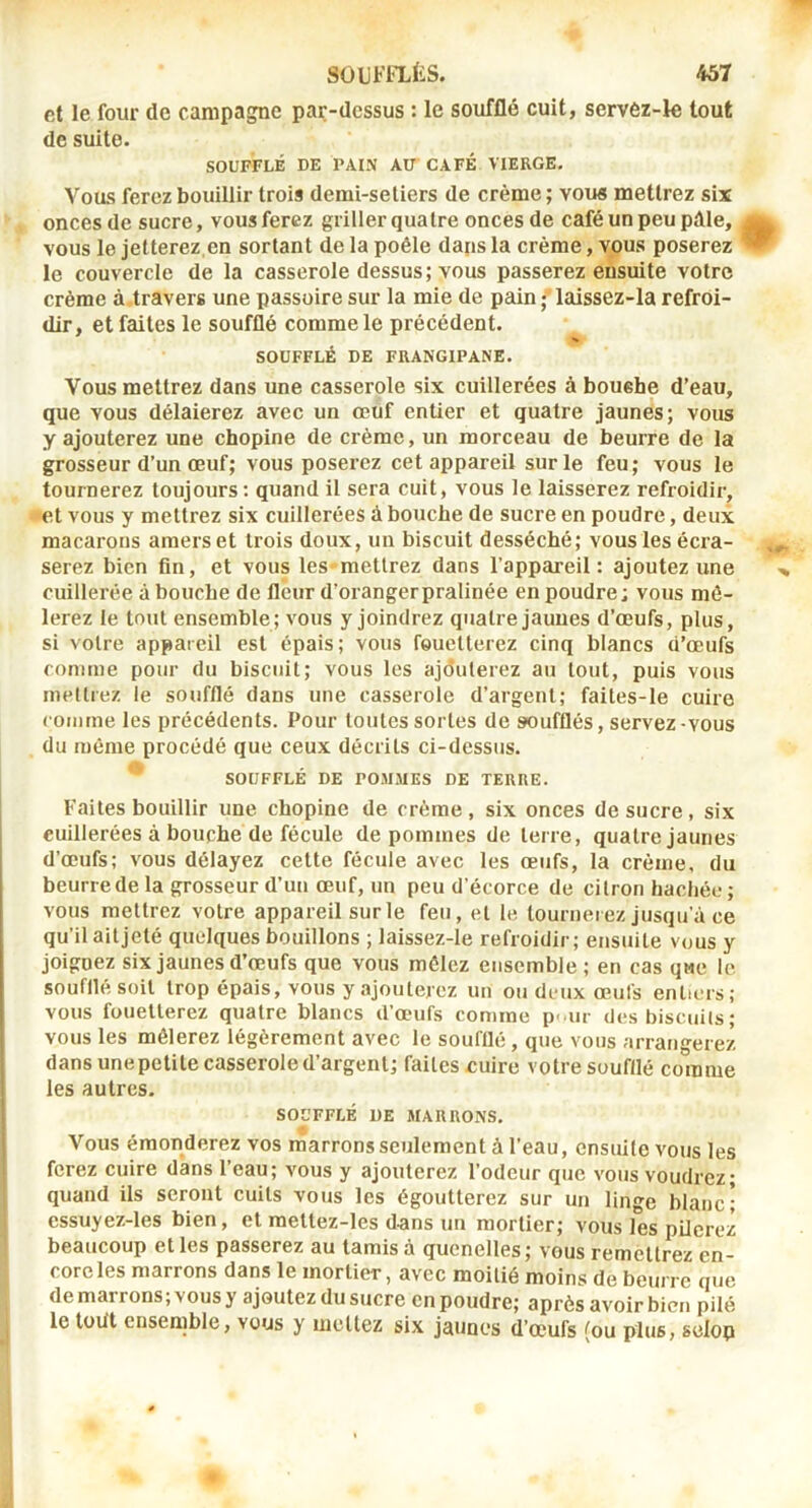 et le four de campagne par-dessus : le soufflé cuit, servez-k tout de suite. SOUFFLÉ DE PAIN AU CAFÉ VIERGE, Vous ferez bouillir trois demi-setiers de crème ; voiw mettrez six onces de sucre, vous ferez griller quatre onces de café un peu pâle, vous le jetterez,en sortant de la poêle daps la crème, vous poserez le couvercle de la casserole dessus; vous passerez ensuite votre crème à travers une passoire sur la mie de pain ; laissez-la refroi- dir, et faites le soufflé comme le précédent. SOUFFLÉ DE FRANGIPANE. Vous mettrez dans une casserole six cuillerées à boushe d’eau, que vous délaierez avec un œuf entier et quatre jaunes; vous y ajouterez une chopine de crème, un morceau de beurre de la grosseur d’un œuf; vous poserez cet appareil sur le feu; vous le tournerez toujours: quand il sera cuit, vous le laisserez refroidir, •et vous y mettrez six cuillerées à bouche de sucre en poudre, deux macarons amers et trois doux, un biscuit desséché; vous les écra- serez bien fin, et vous les-mettrez dans l’appareil: ajoutez une cuillerée à bouche de fleur d’orangerpralinée en poudre: vous mê- lerez le tout ensemble; vous y joindrez quatre jaunes d’œufs, plus, si votre appareil est épais; vous fouetterez cinq blancs d’œufs comme pour du biscuit; vous les ajdulerez au tout, puis vous mettrez le soufflé dans une casserole d’argent; faites-le cuire comme les précédents. Pour toutes sortes de soufflés, servez vous du même procédé que ceux décrits ci-dessus. SOUFFLÉ DE POMMES DE TERRE. Faites bouillir une chopine de crème, six onces de sucre, six cuillerées à bouche de fécule de pommes de terre, quatre jaunes d’œufs; vous délayez cette fécule avec les œufs, la crème, du beurre de la grosseur d’un œuf, un peu d’écorce de citron hachée ; vous mettrez votre appareil sur le feu, et le tourneiez jusqu’à ce qu’il ait jeté quelques bouillons ; laissez-le refroidir; ensuite vous y joignez six jaunes d’œufs que vous mêlez ensemble; en cas que le soufflé soit trop épais, vous y ajouterez un ou deux œufs entiers; vous fouetterez quatre blancs d’œufs comme p< ur des biscuits; vous les mêlerez légèrement avec le soufflé, que vous arrangerez dans une petite casserole d’argent; faites cuire votre soufflé comme les autres. SOUFFLÉ DE MARRONS. Vous émonderez vos marrons seulement à l’eau, ensuite vous les ferez cuire dans l’eau; vous y ajouterez l’odeur que vous voudrez; quand ils seront cuits vous les égoutterez sur un linge blanc; essuyez-les bien, et mettez-les dans un mortier; vous les pUcrez beaucoup et les passerez au tamisa quenelles; vous remèltrez en- cordes marrons dans le mortier, avec moitié moins de beurre que de marrons ; vous y ajoutez du sucre en poudre; après avoir bien pile le tüiit ensemble, vous y mettez six jaunes d’œufs (ou plus, selon