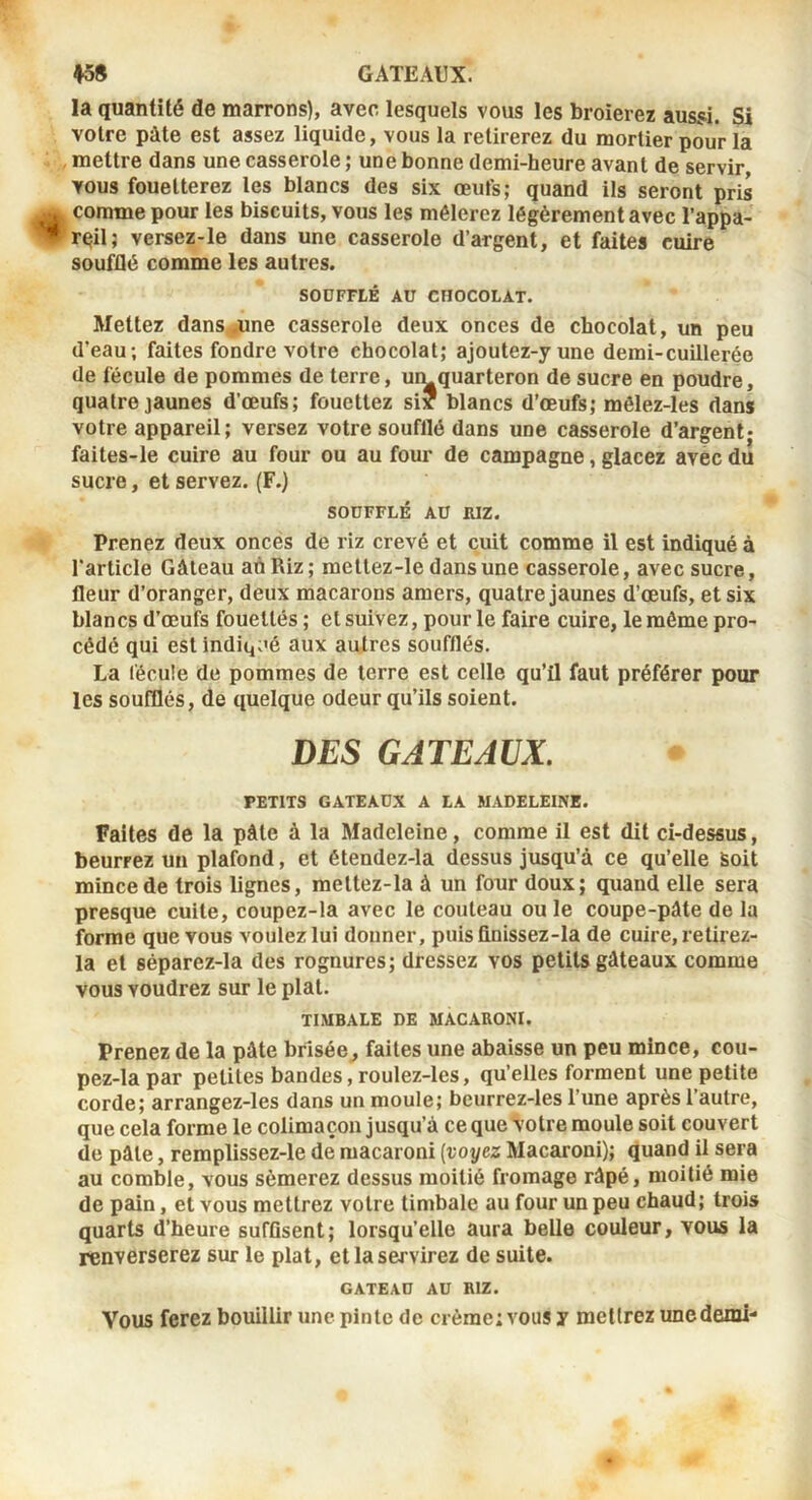 ♦5S GATEAUX. la quantité de marrons), avec lesquels vous les broierez aussi. Si voire pâte est assez liquide, vous la retirerez du mortier pour la mettre dans une casserole ; une bonne demi-heure avant de servir vous fouetterez les blancs des six œufs; quand ils seront pris comme pour les biscuits, vous les mêlerez légèrement avec l’appa- reil; versez-le dans une casserole d’argent, et faites cuire soufQé comme les autres. SOUFFLÉ AU CHOCOLAT. Mettez dans^ne casserole deux onces de chocolat, un peu (l’eau; faites fondre votre chocolat; ajoutez-yune demi-cuillerée de fécule de pommes de terre, umquarteron de sucre en poudre, quatre jaunes d’œufs; fouettez si? blancs d’œufs; môlez-les dans votre appareil; versez votre soufflé dans une casserole d’argent» faites-le cuire au four ou au four de campagne, glacez avec du sucre, et servez. (F.) SOUFFLÉ AU mz. Prenez deux onces de riz crevé et cuit comme il est indiqué à l’article Gâteau aôRiz; mettez-le dans une casserole, avec sucre, fleur d’oranger, deux macarons amers, quatre jaunes d’œufs, et six blancs d’œufs fouettés ; et suivez, pour le faire cuire, le même pro- cédé qui est lndi(^;'é aux autres soufflés. La fécule de pommes de terre est celle qu’il faut préférer pour les soufflés, de quelque odeur qu’ils soient. DES GATEAUX. PETITS GATEAUX A LA MADELEINE. Faites de la pâte à la Madeleine, comme il est dit ci-dessus, beurrez un plafond, et étendez-la dessus jusqu’à ce qu’elle Soit mince de trois lignes, meltez-la à un four doux; quand elle sera presque cuite, coupez-la avec le couteau ou le coupe-pâte de la forme que vous voulez lui donner, puis finissez-la de cuire, retirez- la et séparez-la des rognures; dressez vos petits gâteaux comme vous voudrez sur le plat. TIMBALE DE MACARONI. Prenez de la pâte brisée, faites une abaisse un peu mince, cou- pez-la par petites bandes, roulez-les, qu’elles forment une petite corde; arrangez-les dans un moule; bcurrez-les l’une après l’autre, que cela forme le colimaçon jusqu’à ce que Votre moule soit couvert de pâle, remplissez-le de macaroni (voyez Macaroni); quand il sera au comble, vous sèmerez dessus moitié fromage râpé, moitié mie de pain, et vous mettrez votre timbale au four un peu chaud; trois quarts d’heure suffisent; lorsqu’elle aura belle couleur, vous la renverserez sur le plat, et la servirez de suite. GATEAU AU RIZ. Vous ferez bouillir une pinte de crème; vous y mellrez unedemi-