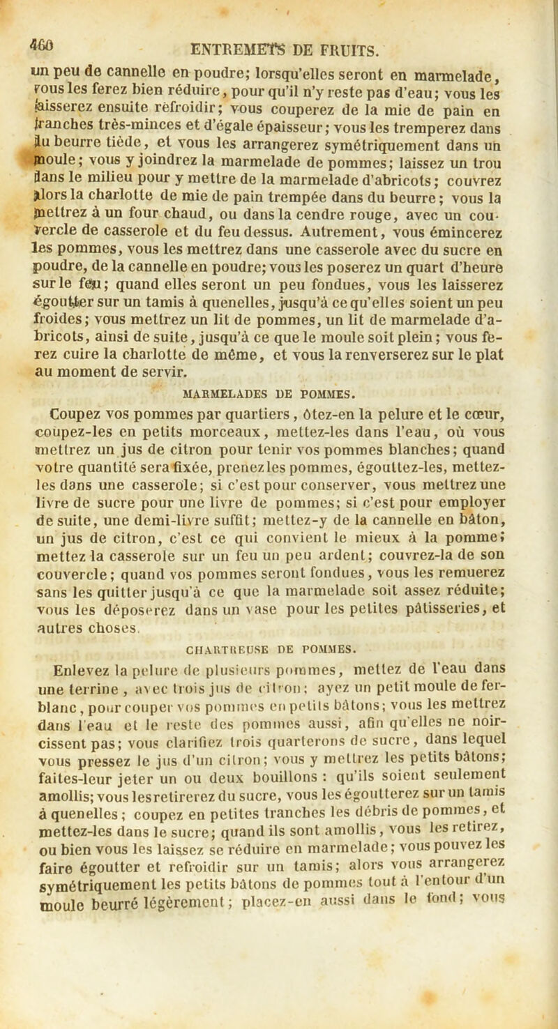 un peu de cannelle en poudre; lorsqu’elles seront en marmelade, FOUS les ferez bien réduire, pour qu’il n’y reste pas d’eau; vous les laisserez ensuite refroidir ; vous couperez de la mie de pain en tranches très-minces et d’égale épaisseur; vous les tremperez dans iu beurre tiède, et vous les arrangerez symétriquement dans un jnoule; vous y joindrez la marmelade de pommes; laissez un trou flans le milieu pour y mettre de la marmelade d’abricots; couvrez jlorsla charlotte de mie de pain trempée dans du beurre; vous la jnetlrez à un four chaud, ou dans la cendre rouge, avec un cou- vercle de casserole et du feu dessus. Autrement, vous émincerez les pommes, vous les mettrez dans une casserole avec du sucre en poudre, de la cannelle en poudre; vous les poserez un quart d’heure sur le fèju; quand elles seront un peu fondues, vous les laisserez égout^r sur un tamis à quenelles, jusqu’à ce qu’elles soient un peu froides; vous mettrez un lit de pommes, un lit de marmelade d’a- bricots, ainsi de suite, jusqu’à ce que le moule soit plein ; vous fb- rez cuire la charlotte de même, et vous la renverserez sur le plat au moment de servir. MAEMELADES DE POMMES. Coupez VOS pommes par quartiers, ôtez-en la pelure et le cœur, coupez-Ies en petits morceaux, mettez-les dans l’eau, où vous (mettrez un jus de citron pour tenir vos pommes blanches; quand votre quantité sera fixée, prenez les pommes, égouttez-les, mettez- les dans une casserole; si c’est pour conserver, vous mettrezune livre de sucre pour une livre de pommes; si c’est pour employer de suite, une demi-livre suffit; meltcz-y de la cannelle en bâton, un jus de citron, c’est ce qui convient le mieux à la pomme» mettez la casserole sur un feu un peu ardent; couvrez-la de sou couvercle; quand vos pommes seront fondues, vous les remuerez sans les quitter jusqu’à ce que la marmelade soit assez réduite; vous les déposerez dans un vase pour les petites pâtisseries, et autres choses. CIIAUTHEUSE DE POMMES. Enlevez la pelure de plusieurs pommes, mettez de l’eau dans une terrine , avec trois jus de eil'on ; ayez un petit moule de fer- blanc , pour couper vos pommes en petits bâtons ; vous les mettrez dans leau et le reste des pommes aussi, afin quelles ne noir- cissent pas; vous clarifiez trois quarterons de sucre, dans lequel vous pressez le jus d’un citron; vous y mettrez les petits bâtons; faites-leur jeter un ou deux bouillons : qu’ils soient seulement amollis; vous lesretirerez du sucre, vous les égoutterez sur un tamis à quenelles ; coupez en petites tranches les débris de pommes, et mettez-les dans le sucre; quand ils sont amollis, vous les retirez, ou bien vous les laissez se réduire en marmelade; vous pouvez les faire égoutter et refroidir sur un tamis; alors vous arrangerez symétriquement les petits bâtons do pommes tout à l’entour d un moule beurré légèrement ; placez-en aussi dans le tond; vous