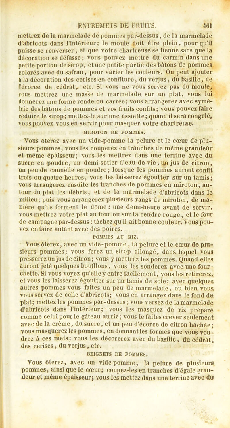 mettrez de la marmelade de pommes par-dessus, do la marmelade d’abricots dans l’intérieur; le moule doit être plein, pour qu’il puisse se renverser, et que votre chartreuse se tienne sans que la décoration se défasse ; vous pouvez mettre du carmin dans une petite portion de sirop, et une petite partie des bâtons de pommes colorés avec du safran, pour varier les couleurs. On peut ajouter ti la décoration des cerises en confiture, du verjus, du basilic, de l’écorce de cédrat,- etc. Si vous ne vous servez pas du moule, tous mettrez une masse de marmelade sur un plat, vous lui donnerez une forme ronde ou carrée; vous arrangerez avec symé- Irie des bâtons de pommes et vos fruits confits; vous pouvez faire réduire le sirop; roettcz-Ie sur une assiette; quand il sera congelé, vous pouvez vous en servir pour masquer votre chartreuse. MIROTON DE POMMES. Vous ôterez avec un vide-pomme la pelure et le cœur de plu- sieurs pommes, vous les couperez en tranches de môme grandeur et même épaisseur; vous les mettrez dans une terrine avec du sucre en poudre, un demi-setier d’eau-de-vie, un jus de citron, un peu de cannelle en poudre ; lorsque les pommes auront confit trois ou quatre heures, vous les laisserez égoutter sur un tamis; vous arrangerez ensuite les tranches de pommes en miroton, au- tour du plat les débris, et de la marmelade d’abricots dans le milieu; puis vous arrangerez plusieurs rangs de mh'oton, de ma- nière qu’ils forment le dôme : une demi-heure avant de servir, vous mettrez votre plat au four ou sur la cendre rouge, et le four de campagne par-dessus : tâchez qu’il ait bonne couleur. Vous pou- vez en faire autant avec des poires. POMMES Aü RIZ. Vous ôterez, avec un vide-pomme, la pelure et le cœur de plu- sieurs pommes; vous ferez un sirop allongé, dans lequel vous presserez un jus de citron; vous y mettrez les pommes. Quand elles auront jeté quelques bouillons, vous les sonderez avec une four- chette. Si vous voyez qu’elle y entre facilement, vous les retirerez, et vous les laisserez égoutter sur un tamis de soie ; avec quelques autres pommes vous faites un peu de marmelade, ou bien vous vous servez de celle d’abricots; vous en arrangez dans le fond du plat; mettezles pommes par-dessus ; vous versez de lamarmelade d’abricots dans l’intérieur; vous les masquez de riz préparé comme celui pour le gâteau au riz ; vous le faites crever seulement avec de la crème, du sucre, et un peu d’écorce de citron hachée; vous masquerez les pommes, en donnant les formes que vous vou- drez à ces mets; vous les décorerez avec du basilic, du cédrat, des cerises, du verjus, etc. BEIGNETS DE POMMES. Vous ôterez, avec un vide-pomme, la pelure de plusieurs, pommes, ainsi que le cœur; coupez-les en tranches d’égale gran- deur et même épaisseur; vous les mettez dans une terrine avec du