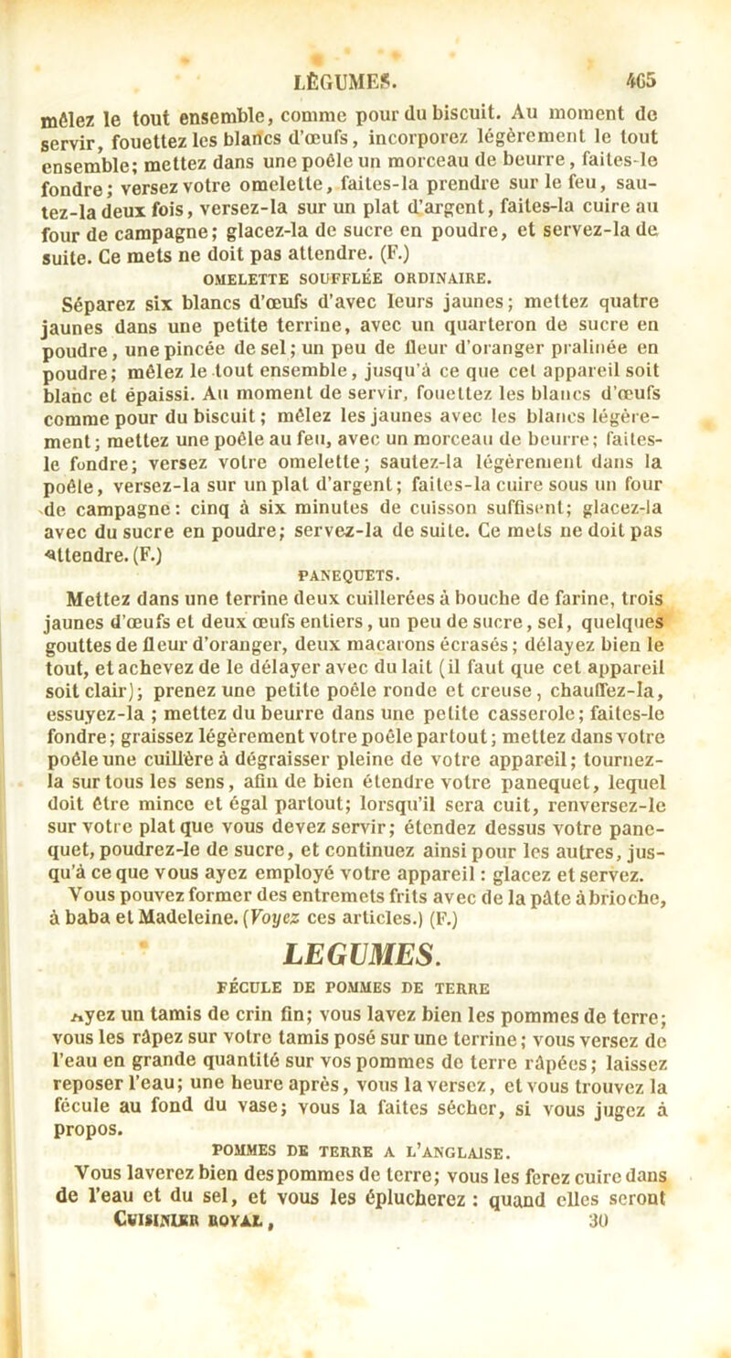 mêlez le tout ensemble, comme pour du biscuit. Au moment do servir fouettez les blancs d’œufs, incorporez légèrement le tout ensemble; mettez dans une poêle un morceau de beurre, faites-le fondre; versez votre omelette, faites-la prendre sur le feu, sau- tez-la deux fois, versez-la sur un plat d’argent, faites-la cuire au four de campagne; glacez-la de sucre en poudre, et servez-la de suite. Ce mets ne doit pas attendre. (F.) OMELETTE SOUFFLÉE ORDINAIRE. Séparez six blancs d’œufs d’avec leurs jaunes ; mettez quatre jaunes dans une petite terrine, avec un quarteron de sucre en poudre, une pincée de sel; un peu de fleur d’oranger pralinée en poudre; mêlez le tout ensemble, jusqu’à ce que cet appareil soit blanc et épaissi. Au moment de servir, fouettez les blancs d’œufs comme pour du biscuit ; mêlez les jaunes avec les blancs légère- ment; mettez une poêle au feu, avec un morceau de beurre; faites- le fondre; versez votre omelette; sautez-la légèrement dans la poêle, versez-la sur un plat d’argent; faites-la cuire sous un four -de campagne: cinq à six minutes de cuisson suffisent; glacez-la avec du sucre en poudre; servez-la de suite. Ce mets ne doit pas ■attendre. (F.) PANEQÜETS. Mettez dans une terrine deux cuillerées à bouche de farine, trois jaunes d’œufs et deux œufs entiers, un peu de sucre, sel, quelques gouttes de fleur d’oranger, deux macarons écrasés ; délayez bien le tout, et achevez de le délayer avec du lait (il faut que cet appareil soit clair); prenez une petite poêle ronde et creuse, chauffez-Ia, essuyez-la ; mettez du beurre dans une petite casserole; faites-le fondre ; graissez légèrement votre poêle partout ; mettez dans votre poêle une cuillère à dégraisser pleine de votre appareil; tournez- la sur tous les sens, afln de bien étendre votre panequet, lequel doit être mince et égal partout; lorsqu’il sera cuit, renversez-le sur votre plat que vous devez servir; étendez dessus votre pane- quet, poudrez-le de sucre, et continuez ainsi pour les autres, jus- qu’à ce que vous ayez employé votre appareil : glacez et servez. Vous pouvezformer des entremets frits avec de la pâte àbrioche, à baba et Madeleine. {Voyez ces articles.) (F.) LEGUMES. FÉCULE DE POMMES DE TERRE Ayez un tamis de crin fin; vous lavez bien les pommes de terre; vous les râpez sur votre tamis posé sur une terrine ; vous versez de l’eau en grande quantité sur vos pommes de terre râpées; laissez reposer l’eau; une heure après, vous la versez, et vous trouvez la fécule au fond du vase; vous la faites sécher, si vous jugez à propos. POMMES DE TERRE A L’ANGLAISE. Vous laverez bien des pommes de terre; vous les ferez cuire dans de l’eau et du sel, et vous les éplucherez ; quand elles seront CvISINLKB ROYJlZ. , 30