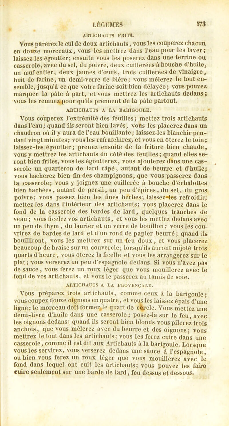 AKTICHAÜTS FiUTS. Vous parerez le cul de deux artichauts, vous les couperez chacun en douze morceaux, vous les mettrez dans l’eau pour les laver; laissez-les égoutter; ensuite vous les poserez daus une terrine ou casserole, avec du sel, du poivre, deux cuillerées à bouche d’huile, un œuf entier, deux jaunes d’œufs, trois cuillerées de vinaigre, huit de farine, un demi-verre de bière; vous mêlerez le tout en- semble, jusqu’à ce que votre farine soit bien délayée ; vous pouvez marquer la pâte à part, et vous mettrez les artichauts dedans ; vous les remuez pour qu’ils prennent de la pâte partout. ARTICHAUTS A LA BARIGOULE. Vous couperez l’extrémité des feuilles; mettez trois artichauts dans l’eau ; quand ils seront bien lavés, voBs les placerez dans un chaudron où il y aura de l’eau bouillante ; laissez-les blanchir pen- dant vingt minutes; vous les rafraîchirez, et vous en ôterez le foin; laissez-les égoutter; prenez ensuite de la friture bien chaude, vous y mettrez les artichauts du côté des feuilles; quand elles se- ront bien frites, vous les égoutterez, vous ajouterez dans ime cas- serole un quarteron de lard râpé, autant de beurre et d’huile; vous hacherez bien fin des champignons, que vous passerez dans la casserole; vous y joignez une cuillerée à bouche d’échalottes bien hachées, autant de persil, un peu d’épices, du sel, du gros poivre; vous passez bien les fines herbes; laissez-les refroidir; mettez-les dans l’intérieur des artichauts; vous placerez dans le fond de la casserole des bardes de lard, quelques tranches de veau ; vous ficelez vos artichauts, et vous les mettez dedans avec un peu de thym, du laurier et un verre de bouillon ; vous les cou- vrirez de bardes de lard et d’un rond de papier beurré ; quand ils bouilliront, vous les mettrez sur un feu doux, et vous placerez beaucoup de braise sur un couvercle; lorsqu’ils auront mijoté trois quarts d’heure, vous ôterez la ficelle et vous les arrangerez sur le plat; vous verserez un peu d’espagnole dedans. Si vous n’avez pas de sauce, vous ferez un roux léger que vous mouillerez avec le fond de vos artichauts, et vous le passerez au tamis de soie. ARTICHAUTS A LA PROVENÇALE. Vous préparez trois artichauts, comme ceux à la barigoule; vous coupez douze oignons en quatre, et vous les laissez épais d'une ligne; le morceau doit formelle quart de cercle. Vous mettez une demi-livre d’huile dans une casserole; posez-la sur le feu, avec les oignons dedans: quand ils seront bien blonds vous pilerez trois anchois, que vous mêlerez avec du beurre et des oignons; vous mettrez le tout dans les artichauts; vous les ferez cuire dans une casserole, comme il est dit aux Artichauts à la barigoule. Lorsque vous les servirez, vous verserez dedans une sauce à l’espagnole, ou bien vous ferez un roux léger que vous mouillerez avec le fond dans lequel ont cuit les artichauts; vous pouvez les faire cuire seulement sur une barde de lard, feu dessus et dessous.