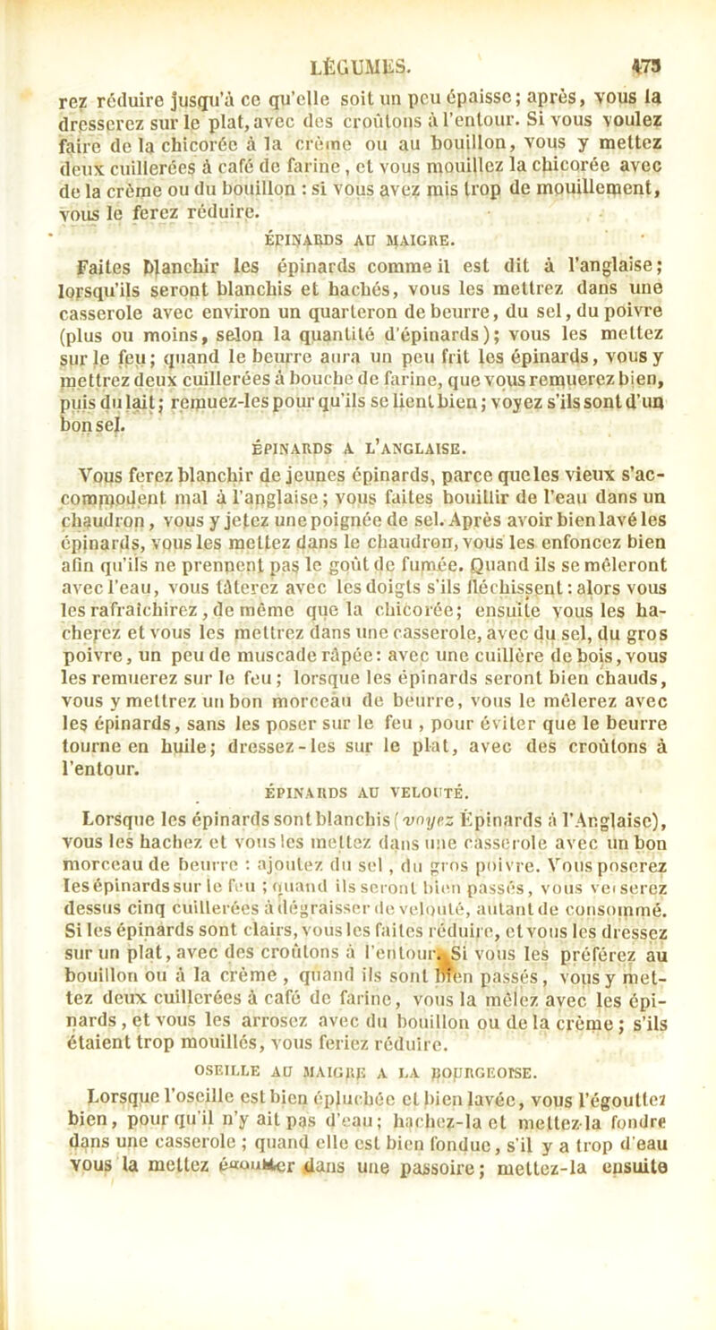 LÈGUMKS. ^79 rez réduire juscpi’à ce qu’elle soit un peu épaisse; après, vous la dresserez sur le plat, avec des croûtons à l’entour. Si vous voulez faire de la chicorée à la crème ou au houillon, vous y mettez deux cuillerées à café de farine , et vous mouillez la chicorée avec de la crème ou du bouillon : si vous avez mis trop de mpuillement, vous le ferez réduire. ÉfliyAIlDS AD MAIGRE. Faites blanchir les épinards comme il est dit à l’anglaise; lorsqu’ils seront blanchis et hachés, vous les mettrez dans une casserole avec environ un quarteron de beurre, du sel, du poivre (plus ou moins, selon la quantité d’épinards); vous les mettez sur le feu; quand le beurre aura un peu frit les épinards, vous y mettrez deux cuillerées à bouche de farine, que vous remuerez bien, puis du lait ; remuez-les pour qu’ils se lient bien ; voyez s’ils sont d’un bon sel. ÉPINARDS A l’anglaise. Vous ferez blanchir de jeunes épinards, parce queles vieux s’ac- comprodent mal à l’apglaise ; vous faites bouillir de l’eau dans un chaudron, vous y jetez une poignée de sel. Après avoir bien lavé les épinards, vous les mettez dans le chaudron, vous les enfoncez bien afin qu’ils ne prennent pas le goût de fupruée. Quand ils se mêleront avec l’eau, vous tâterez avec les doigts s’ils fléchissent : alors vous les rafraîchirez, de même que la chicorée; ensuite vous les ha- cherez et vous les mettrez dans une casserole, avec du sel, du gros poivre, un peu de muscade râpée: avec une cuillère de bois, vous les remuerez sur le feu; lorsque les épinards seront bien chauds, vous y mettrez un bon morceàn de beurre, vous le mêlerez avec les épinards, sans les poser sur le feu , pour éviter que le beurre tourne en huile; dressez-les sur le plat, avec des croûtons à l’entour. ÉPINARDS AU VELOUTÉ. Lorsque les épinards sont blanchis {'uoyc:: Épinards â l’Anglaise), VOUS les hachez et vous les mettez dans une casserole avec un bon morceau de beurre : ajoutez du sel, du gros poivre. Vous poserez lesépinardssur le feu ; quand Us seront bien passés, vous veiserez dessus cinq cuillerées à dégraisser de vcliuilé, aulaulde consommé. Si les épinards sont clairs, vous les faites réduire, et vous les dressez sur un plat, avec des croûtons à l’entourai vous les préférez au bouillon ou à la crème , quand ils sont Wlm passés, vous y met- tez deux cuillerées à café de farine, vous la mêlez avec les épi- nards , et vous les arrosez avec du bouillon ou de la crème ; s’ils étaient trop mouillés, vous feriez réduire. OSEILLE AU MAIGRE A LA ROpRGEOISE. Lorsqiie l’oseille est bien épluchée et bien lavée, vous l’égouttez bien, pour qu il n’y ait pas d’eau; hachez-la et meltez la fondre dans une casserole ; quand elle est bien fondue, s’il y a trop d'eau vous la mettez é«onticr dans une passoire ; mettez-la ensuite