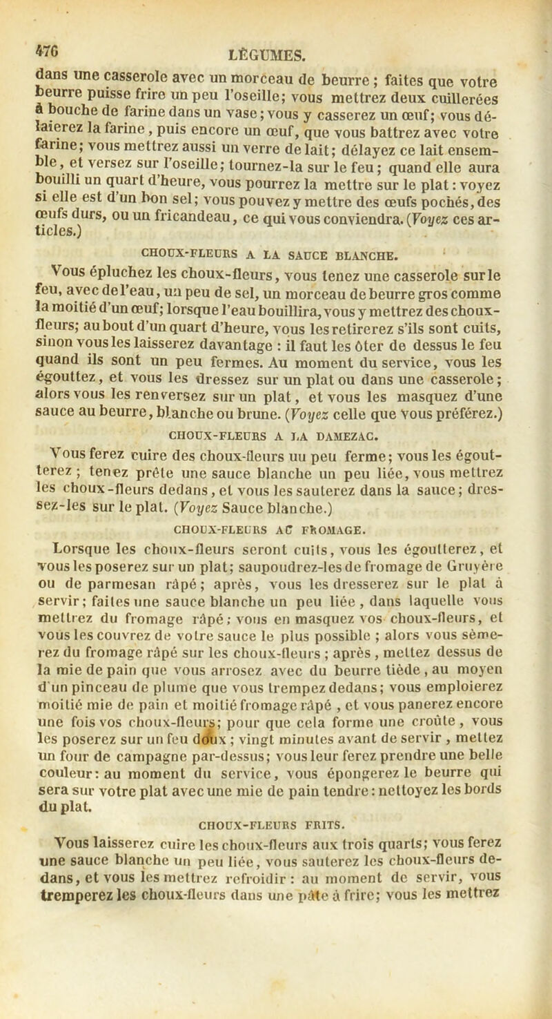 dans une casserole avec un morceau de beurre ; faites que votre L^rre puisse frire un peu l’oseille; vous mettrez deux cuillerées a bouche de farine dans un vase ; vous y casserez un œuf; vous dé- laierez la farine, puis encore un œuf, que vous battrez avec votre farine; vous mettrez aussi un verre de lait ; délayez ce lait ensem- ble, et versez sur l’oseille; tournez-la sur le feu ; quand elle aura bouilli un quart d heure, vous pourrez la mettre sur le plat : voyez si elle est d un bon sel ; vous pouvez y mettre des œufs pochés, des œufs durs, ou un fricandeau, ce qui vous conviendra. (Voyez ces ar- ticles.) CHOUX-FLEDRS A LA SAüCE BLANCHE. Vous épluchez les choux-fleurs, vous tenez une casserole sur le feu, avec de l’eau, un peu de sel, un morceau de beurre gros comme la moitié d’un œuf; lorsque l’eau bouillira, vous y mettrez des choux- fleurs; au bout d’un quart d’heure, vous les retirerez s’ils sont cuits, sinon vous les laisserez davantage : il faut les ôter de dessus le feu quand ils sont un peu fermes. Au moment du service, vous les égouttez, et vous les dressez sur un plat ou dans une casserole ; alors vous les renversez sur un plat, et vous les masquez d’une sauce au beurre, blanche ou brune. {Voyez celle que Vous préférez.) CHOUX-FLEÜBS A LA DAMEZAC. Vous ferez cuire des choux-fleurs uu peu ferme; vous les égout- terez ; tenez prèle une sauce blanche un peu liée, vous mettrez les choux-fleurs dedans, et vous les sauterez dans la sauce ; dres- sez-Ies sur le plat. (Voyez Sauce blanche.) CHOOX-FLELRS AC FROMAGE. Lorsque les choux-fleurs seront cuits, vous les égoutterez, et vous les poserez sur un plat; saupoudrez-les de fromage de Gruyère ou de parmesan râpé; après, vous les dresserez sur le pial à servir ; faites une sauce blanche un peu liée , dans laquelle vous mettrez du fromage râpé; vous en masquez vos choux-fleurs, et vous les couvrez de votre sauce le plus possible ; alors vous sème- rez du fromage râpé sur les choux-tleurs ; après , mettez dessus de la raie de pain que vous arrosez avec du beurre tiède, au moyen d'un pinceau de plume que vous trempez dedans; vous emploierez moitié mie de paifi et moitié fromage râpé , et vous panerez encore une fois vos choux-fleiuÿ; pour que cela forme une croûte, vous les poserez sur un feu dmix ; vingt minutes avant de servir , mettez un four de campagne par-dessus; vous leur ferez prendre une belle couleur: au moment du service, vous épongerez le beurre qui sera sur votre plat avec une mie de pain tendre : nettoyez les bords du plat. CHOUX-FLEURS FRITS. Vous laisserez cuire les choux-fleurs aux trois quarts; vous ferez une sauce blanche un peu liée, vous sauterez les choux-fleurs de- dans, et vous les mettrez refroidir: au moment de servir, vous tremperez les choux-fleurs dans une pâte à frire; vous les mettrez