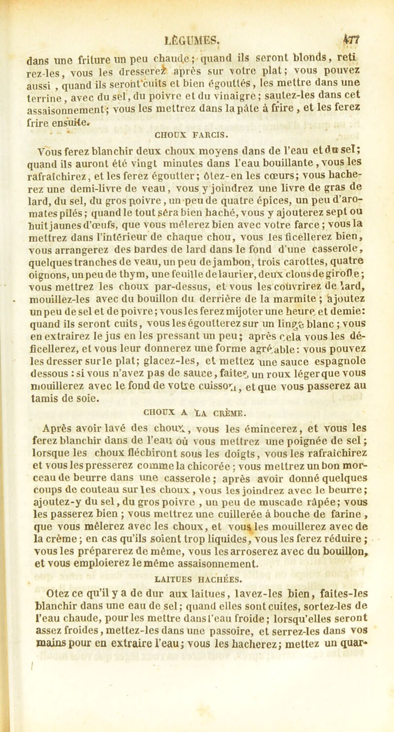 dans une friture un peu chaïute; quand ils seront blonds, reti rez-les, vous les dresserez aprùs sur \otrc plat; vous pouvez aussi , quand ils seroht'cuits el bien dgoutlés, les mettre dans une terrine, avec du sel, du poivre et du vinaigre ; sautez-les dans cet assaisonnement-; vous les mettrez dans la pûte à frire , et les ferez frire ensuite. CHOÜX FARCIS. Vous ferez blanchir deux choux moyens dans de l’eau et du sel; quand ils auront été vingt minutes dans l’eau bouillante, vous les rafraîchirez, et les ferez égoutter; ôtez-en les cœurs; vous hache- rez une demi-livre de veau, vous y joindrez une livre de gras de lard, du sel, du gros poivre, un-peu de quatre épices, un peu d’aro- mates pilés ; quand le tout sêra bien haché, vous y ajouterez sept ou huit jaunes d’œufs, que vous mêlerez bien avec votre farce; vous la mettrez dans l’intérieur de chaque chou, vous les ficellerez bien, vous arrangerez des bardes de lard dans le fond d’une casserole, quelques tranches de veau, un peu de jambon, trois carottes, quatre oignons, un peu de thym, une feuille d e laurier, deux clous de girofl e ; vous mettrez les choux par-dessus, et vous les coüvrirez de \ard, mouillez-les avec du bouillon du derrière de la marmite ; ajoutez un peu de sel et de poivre ; vous les ferez mijoter une heure, et demie: quand ils seront cuits, vous les égoutterez sur un lin^t! blanc ; vous en extrairez le jus en les pressant un peu; après cela vous les dé- ficellerez, et vous leur donnerez une forme agréable : vous pouvez les dresser surle plat; glacez-Ies, et mettez une sauce espagnole dessous : si vous n’avez pas de sauce, faites un roux léger que vous mouillerez avec le fond de votie cuisso’ii, et que vous passerez au tamis de soie. CHOUX A LA CRÈME. Après avoir lavé des choux., vous les émincerez, et vous les ferez blanchir dans de l’eau où vous mettrez une poignée de sel ; lorsque les choux fléchiront sous les doigts, vous les rafraîchirez et vous les presserez comme la chicorée ; vous mettrez un bon mor- ceau de beurre dans une casserole ; après avoir donné quelques coups de couteau sur les choux, vous les joindrez avec le beurre ; ajoutez-y du sel, du gros poivre , un peu de muscade rûpée; vous les passerez bien ; vous mettrez une cuillerée abouche de farine , que vous mêlerez avec les choux, et voua les mouillerez avec de la crème ; en cas qu’ils soient trop liquides,'vous les ferez réduire ; vous les préparerez de même, vous les arroserez avec du bouillon, et vous emploierez le même assaisonnement. LAITUES HACHÉES. Otez ce qu’il y a de dur aux laitues, lavez-Ies bien, faites-les blanchir dans une eau de sel; quand elles sont cuites, sortez-les de l’eau chaude, pour les mettre dans l’eau froide; lorsqu’elles seront assez froides, mettez-les dans une passoire, et serrez-les dans vos mains pour en extraire l’eau; vous les hacherez; mettez un quar- !