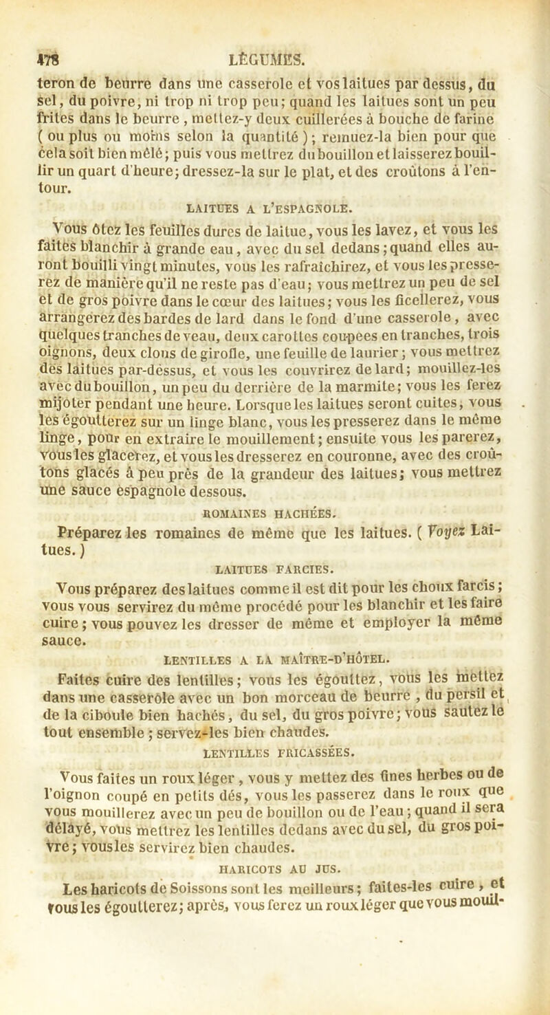 teron de beurre dans une casserole el vos laitues par dessus, du sel, du poivre, ni trop ni trop peu; quand les laitues sont un peu frites dans 1e beurre , me(lez-y deux cuillerées à bouche de farine ( ou plus ou moins selon la quantité ); reinuez-la bien pour que celasoil bienmélé; puis vous mettrez dubouillouetlaisserezbouil- lir un quart d’heure; dressez-la sur le plat, el des croûtons à l’en- tour. LAITUES A L’eSPAGSOLE. Vous ôtez les feuilles dures de laitue, vous les lavez, et vous les faites blanchir à grande eau, avec du sel dedans; quand elles au- ront bouilli vingt minutes, vous les rafraîchirez, et vous les presse- rez de manière qu’il ne reste pas d’eau ; vous mettrez un peu de sel el de gros poivre dans le cœur des laitues; vous les ficellerez, vous arrangerez dès bardes de lard dans le fond d’une casserole, avec quelques tranches de veau, deux carottes coupees en tranches, trois oignons, deux clous de girofle, une feuille de laurier ; vous mettrez dès laitues par-déssus, et vous les couvrirez de lard; mou’illez-les aVécdubouillon, unpeu du derrière de la marmite; vous les ferez mijoter pendant une heure. Lorsque les laitues seront cuites, vous les égoutterez sur un linge blanc, vous les presserez dans le même linge, pour en extraire le mouillement ; ensuite vous les parerez, VoUsles glacePez, et vous les dresserez en couronne, avec des croû- tons glacés â peu près de la grandeur des laitues; vous mettrez uue sauce espagnole dessous. HOMAIXES HACHÉES. Préparez les romaines de même que les laitues. ( Voyez Lai- tues. ) LAITUES FARCIES. Vous préparez des laitues comme il est dit pour les choux farcis ; VOUS vous servirez du même procédé pour les blanchir et les faire cuire ; vous pouvez les dresser de même et employer la môme sauce. LENTILLES A LA MAÎTRE-d’hÔTEL. Faites cuire des lentilles ; vous les égouttez, vous les mêliez dans une casserole avec un bon morceau de beurre , du persil et^ de la ciboule bien hachés, du sel, du gros poivre; vous sautez le tout ensemble ; servez-les bien chaudes. LENTILLES FRICASSÉES. Vous faites un roux léger, vous y mettez des fines herbes ou de l’oignon coupé en petits dés, vous les passerez dans le roux que vous mouillerez avec un peu de bouillon ou de l’eau ; quand il sera délâyé,voUs mettrez les lentilles dedans avec du sel, du gros poi- vre; vousles servirez bien chaudes. HARICOTS AU JUS. Les haricots de Soissons sont les meilleurs; faites-les cuire, et tousles égoutterez; après, vousferez un roux léger que vous mouU*